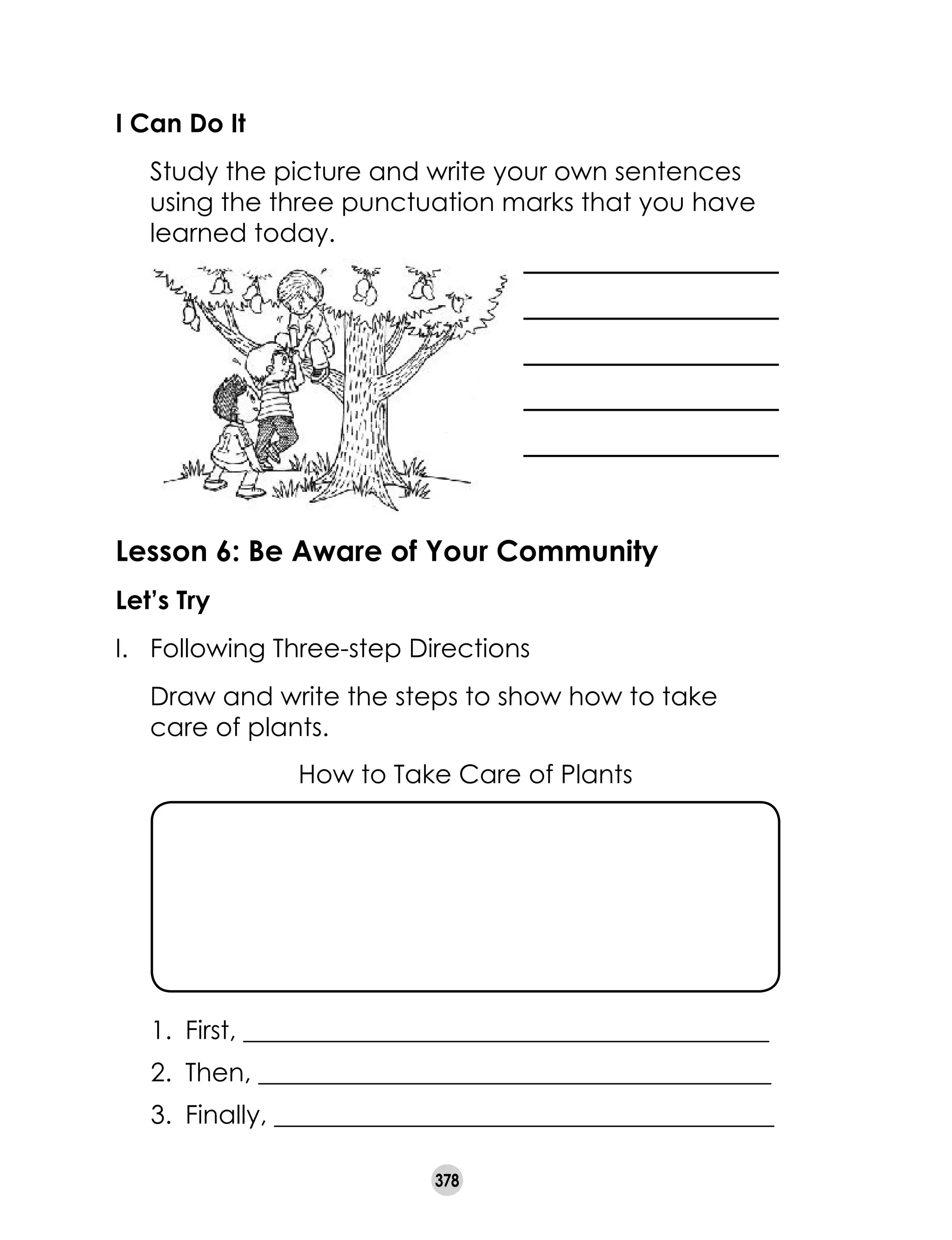 378
I Can Do It
	 Study the picture and write your own sentences
using the three punctuation marks that you have
learned today.
Lesson 6: Be Aware of Your Community
Let’s Try
I.	 Following Three-step Directions
	 Draw and write the steps to show how to take
care of plants.
How to Take Care of Plants
1.	 First, _________________________________________
2.	 Then, ________________________________________
3.	 Finally, _______________________________________
 