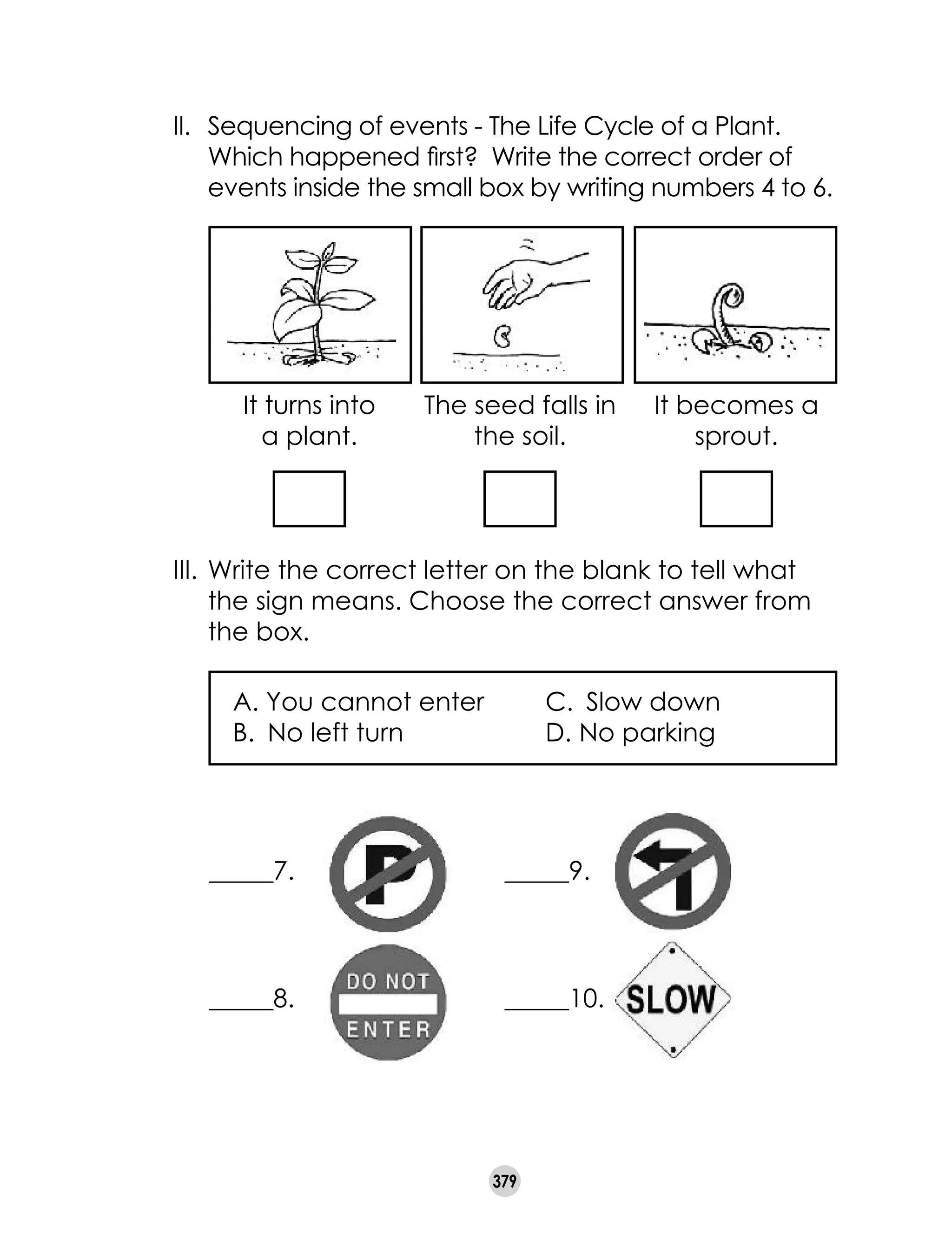 379
II.	 Sequencing of events - The Life Cycle of a Plant.
Which happened first? Write the correct order of
	 events inside the small box by writing numbers 4 to 6.
The seed falls in
the soil.
It becomes a
sprout.
It turns into
a plant.
III.	Write the correct letter on the blank to tell what
the sign means. Choose the correct answer from
the box.
A. You cannot enter 	 C.	 Slow down
B. 	No left turn	 D.	No parking	
_____7.
_____8.
_____9.
_____10.
 