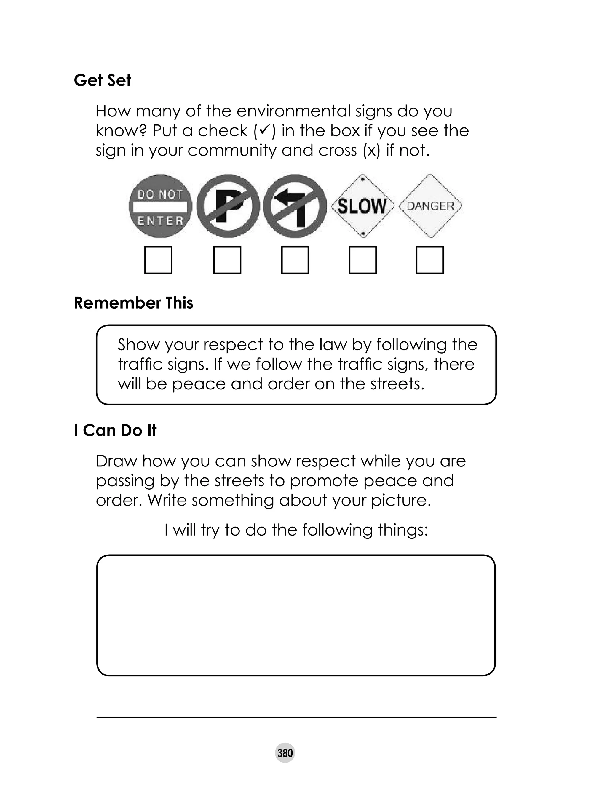 380
Get Set
	 How many of the environmental signs do you
know? Put a check (ü) in the box if you see the
sign in your community and cross (x) if not.
Remember This
	 Show your respect to the law by following the
traffic signs. If we follow the traffic signs, there
will be peace and order on the streets.
I will try to do the following things:
I Can Do It
	 Draw how you can show respect while you are
passing by the streets to promote peace and
order. Write something about your picture.
 