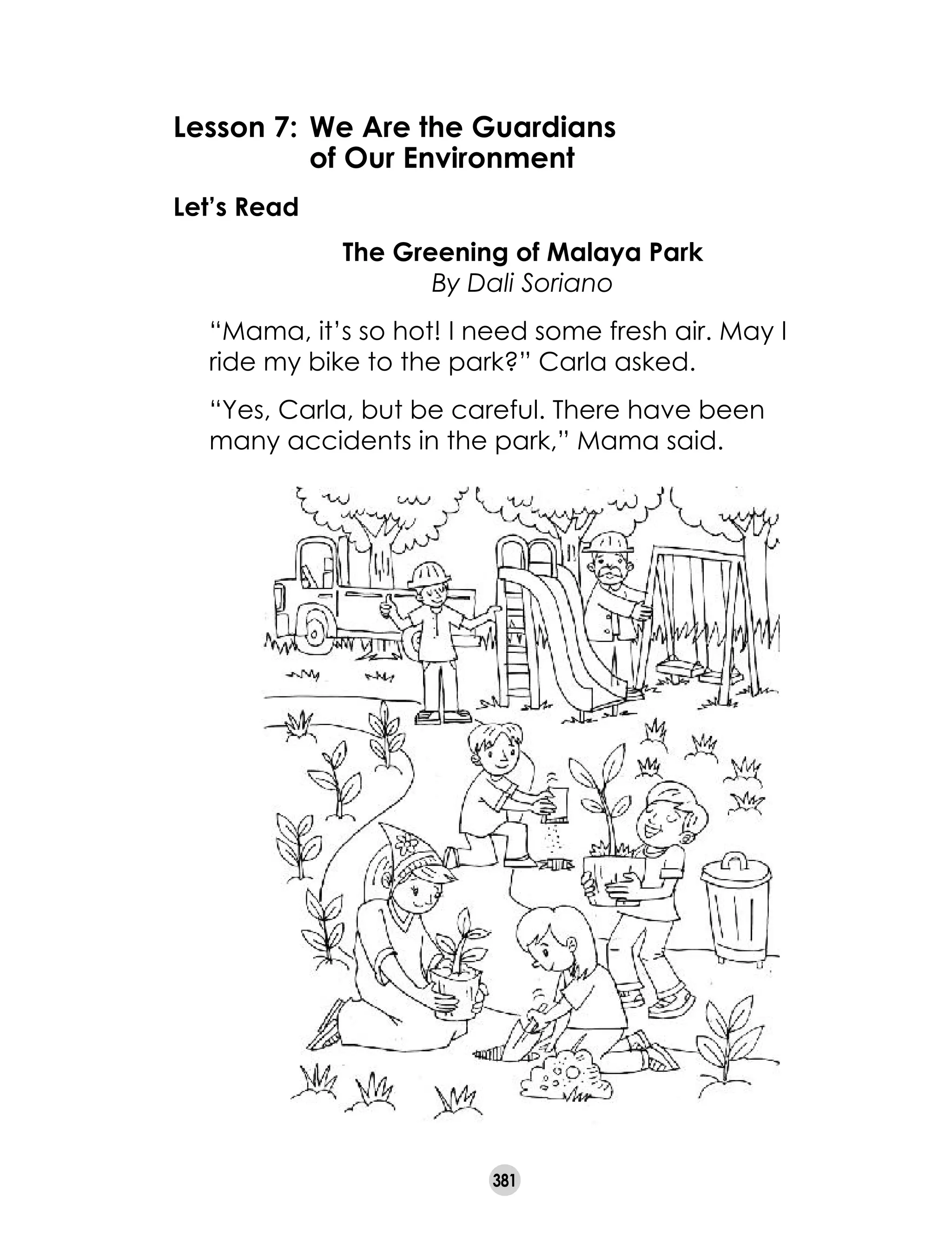 381
Lesson 7: 	We Are the Guardians
	 of Our Environment
Let’s Read
The Greening of Malaya Park
By Dali Soriano
“Mama, it’s so hot! I need some fresh air. May I
ride my bike to the park?” Carla asked.
“Yes, Carla, but be careful. There have been
many accidents in the park,” Mama said.
 