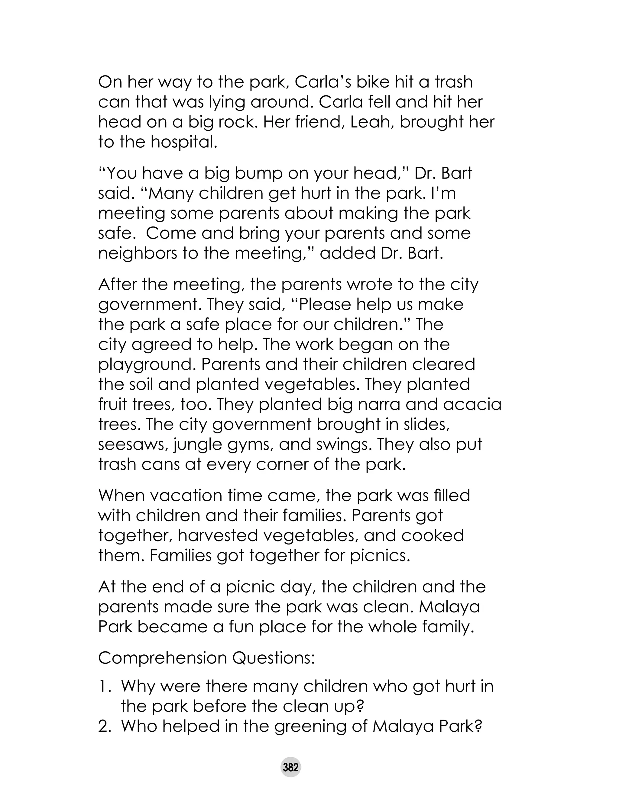 382
On her way to the park, Carla’s bike hit a trash
can that was lying around. Carla fell and hit her
head on a big rock. Her friend, Leah, brought her
to the hospital.
“You have a big bump on your head,” Dr. Bart
said. “Many children get hurt in the park. I’m
meeting some parents about making the park
safe. Come and bring your parents and some
neighbors to the meeting,” added Dr. Bart.
After the meeting, the parents wrote to the city
government. They said, “Please help us make
the park a safe place for our children.” The
city agreed to help. The work began on the
playground. Parents and their children cleared
the soil and planted vegetables. They planted
fruit trees, too. They planted big narra and acacia
trees. The city government brought in slides,
seesaws, jungle gyms, and swings. They also put
trash cans at every corner of the park.
When vacation time came, the park was filled
with children and their families. Parents got
together, harvested vegetables, and cooked
them. Families got together for picnics.
At the end of a picnic day, the children and the
parents made sure the park was clean. Malaya
Park became a fun place for the whole family.
Comprehension Questions:
1. 	Why were there many children who got hurt in
the park before the clean up?
2. 	Who helped in the greening of Malaya Park?
 