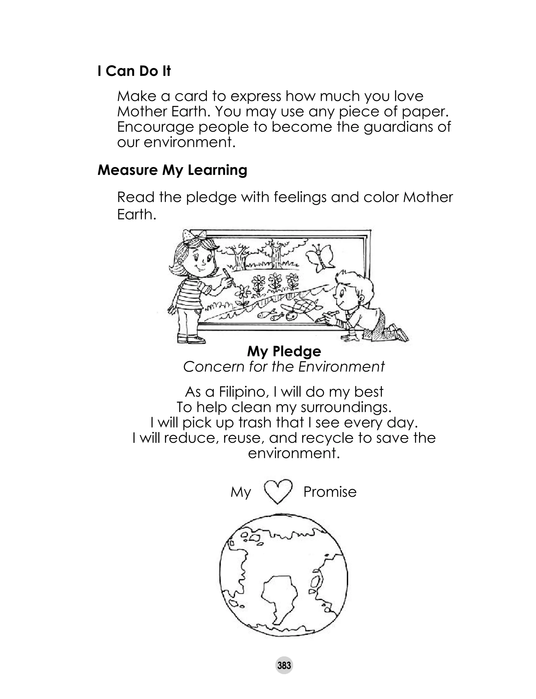 383
I Can Do It
	 Make a card to express how much you love
Mother Earth. You may use any piece of paper.
Encourage people to become the guardians of
our environment.
Measure My Learning
	 Read the pledge with feelings and color Mother
Earth.
My Promise
My Pledge
Concern for the Environment
As a Filipino, I will do my best
To help clean my surroundings.
I will pick up trash that I see every day.
I will reduce, reuse, and recycle to save the
environment.
 
