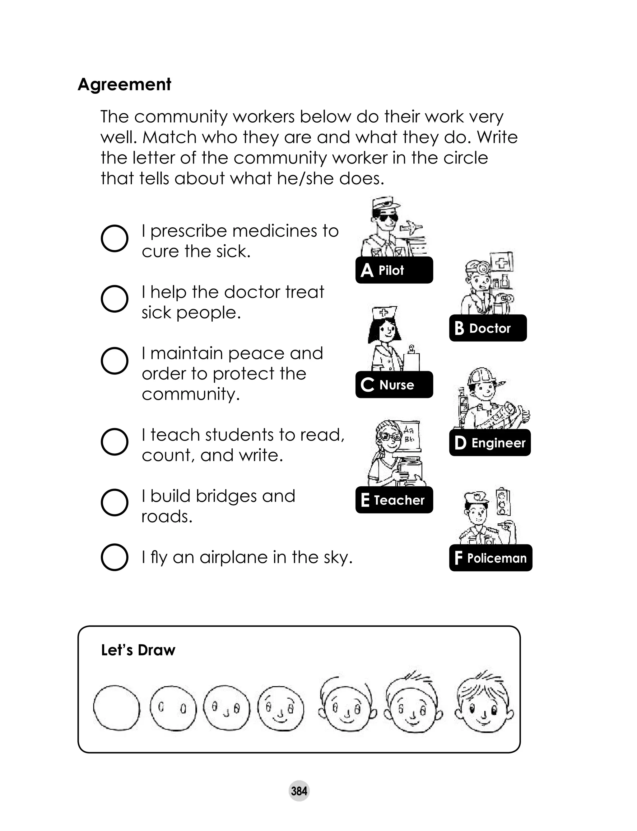 384
Agreement
	 The community workers below do their work very
well. Match who they are and what they do. Write
the letter of the community worker in the circle
that tells about what he/she does.
Let’s Draw
I prescribe medicines to
cure the sick.
I help the doctor treat
sick people.
I maintain peace and
order to protect the
community.
I teach students to read,
count, and write.
I build bridges and
roads.
I fly an airplane in the sky.
B Doctor
A Pilot
D Engineer
C Nurse
F Policeman
E Teacher
 