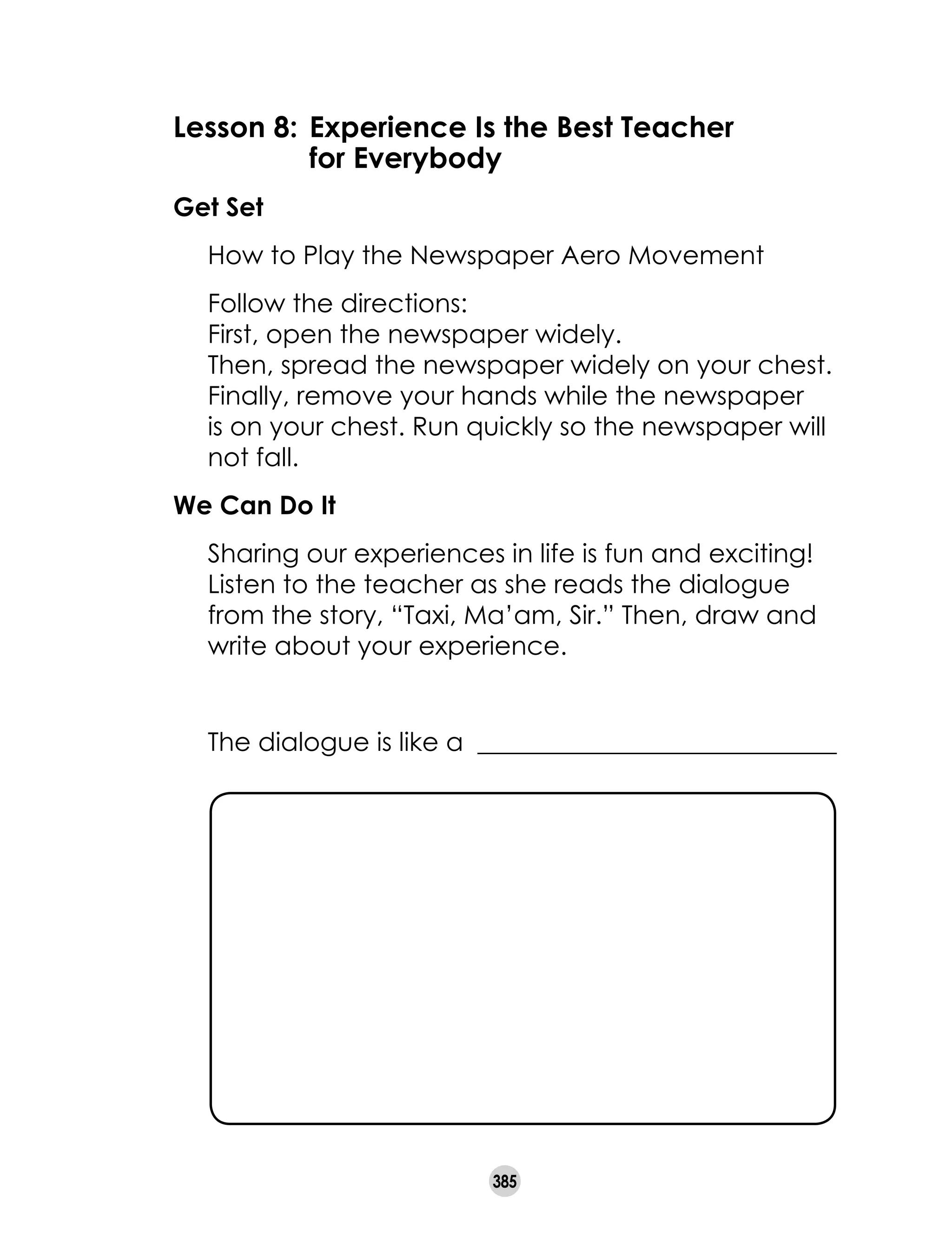 385
Lesson 8:	Experience Is the Best Teacher
	 for Everybody
Get Set
	 How to Play the Newspaper Aero Movement
	 Follow the directions:
	 First, open the newspaper widely.
	 Then, spread the newspaper widely on your chest.
	 Finally, remove your hands while the newspaper
is on your chest. Run quickly so the newspaper will
not fall.
We Can Do It
	 Sharing our experiences in life is fun and exciting!
Listen to the teacher as she reads the dialogue
from the story, “Taxi, Ma’am, Sir.” Then, draw and
write about your experience.
	 The dialogue is like a ____________________________
 