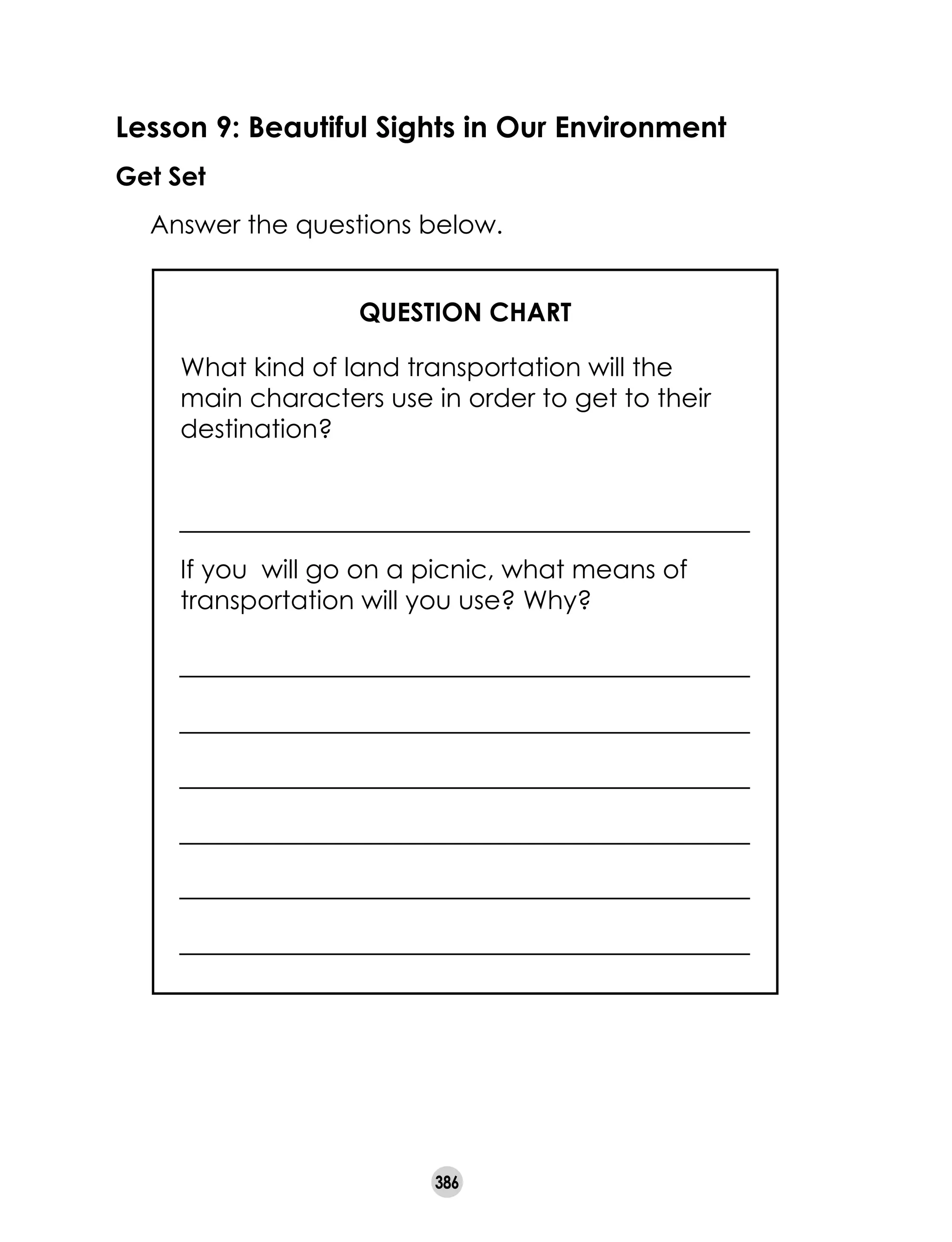 386
Lesson 9: Beautiful Sights in Our Environment
Get Set
	 Answer the questions below.
QUESTION CHART
What kind of land transportation will the
main characters use in order to get to their
destination?
If you will go on a picnic, what means of
transportation will you use? Why?
 