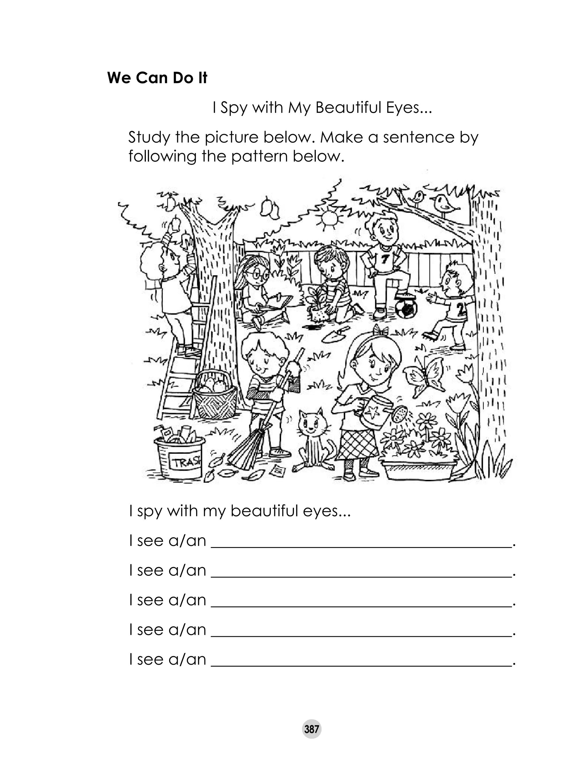 387
We Can Do It
	 I Spy with My Beautiful Eyes...
	 Study the picture below. Make a sentence by
following the pattern below.	
I spy with my beautiful eyes...
I see a/an ______________________________________.
I see a/an ______________________________________.
I see a/an ______________________________________.
I see a/an ______________________________________.
I see a/an ______________________________________.
 