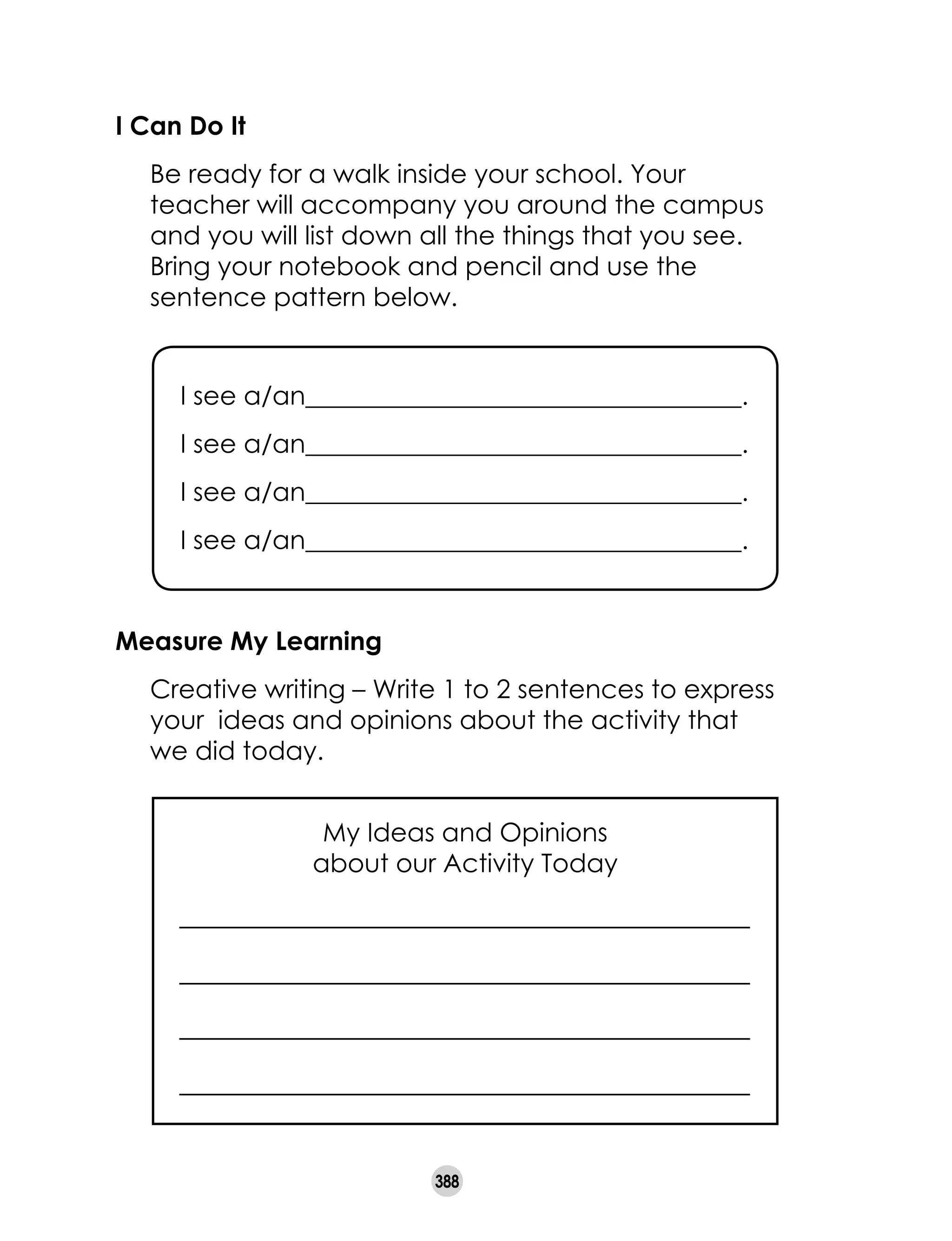 388
I Can Do It
	 Be ready for a walk inside your school. Your
teacher will accompany you around the campus
and you will list down all the things that you see.
Bring your notebook and pencil and use the
sentence pattern below.
Measure My Learning
	 Creative writing – Write 1 to 2 sentences to express	
your ideas and opinions about the activity that
we did today.
I see a/an__________________________________.
I see a/an__________________________________.
I see a/an__________________________________.
I see a/an__________________________________.
My Ideas and Opinions
about our Activity Today
 