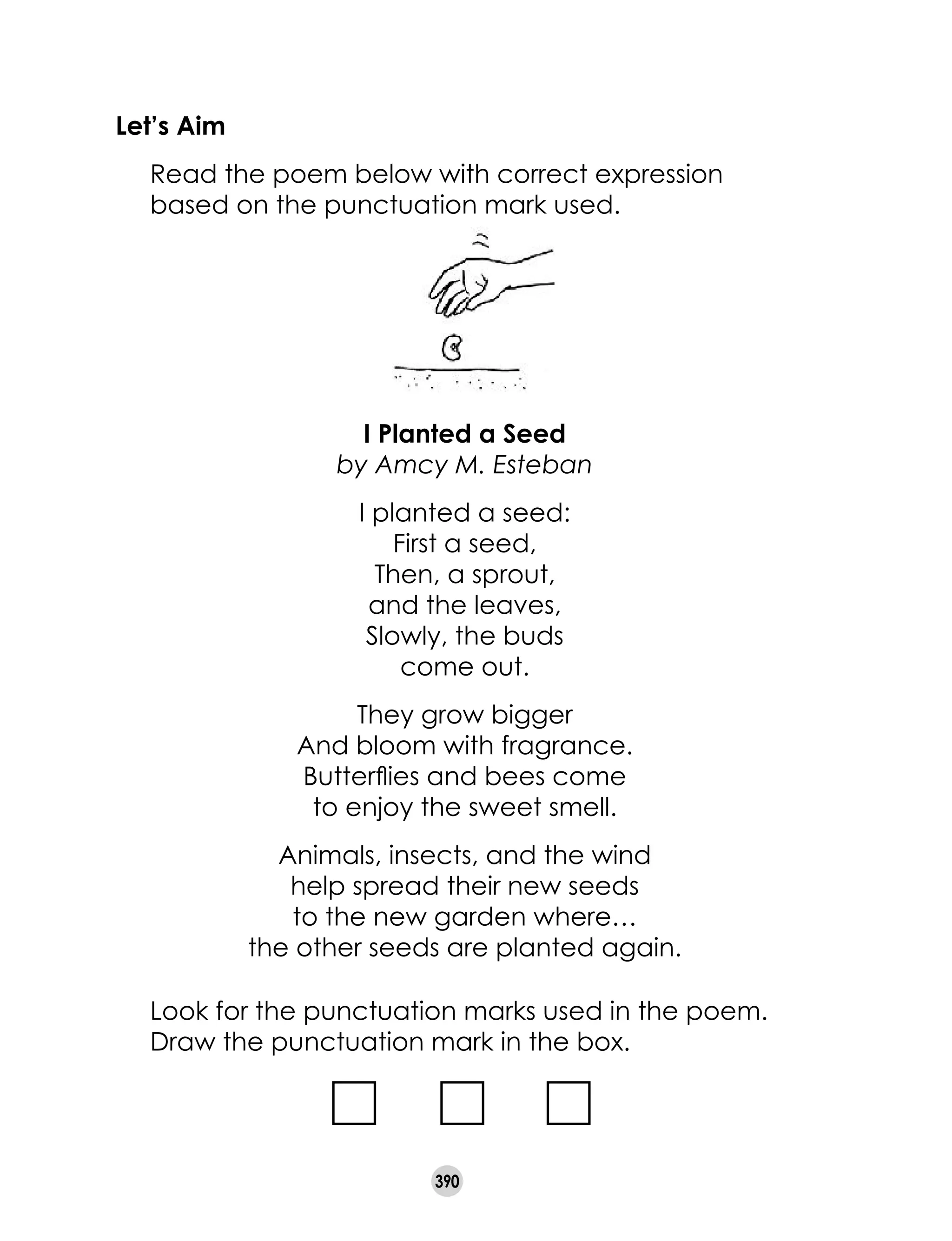 390
Let’s Aim
	 Read the poem below with correct expression
based on the punctuation mark used.
	 Look for the punctuation marks used in the poem.
	 Draw the punctuation mark in the box.
I Planted a Seed
by Amcy M. Esteban
I planted a seed:
First a seed,
Then, a sprout,
and the leaves,
Slowly, the buds
come out.
They grow bigger
And bloom with fragrance.
Butterflies and bees come
to enjoy the sweet smell.
Animals, insects, and the wind
help spread their new seeds
to the new garden where…
the other seeds are planted again.
 