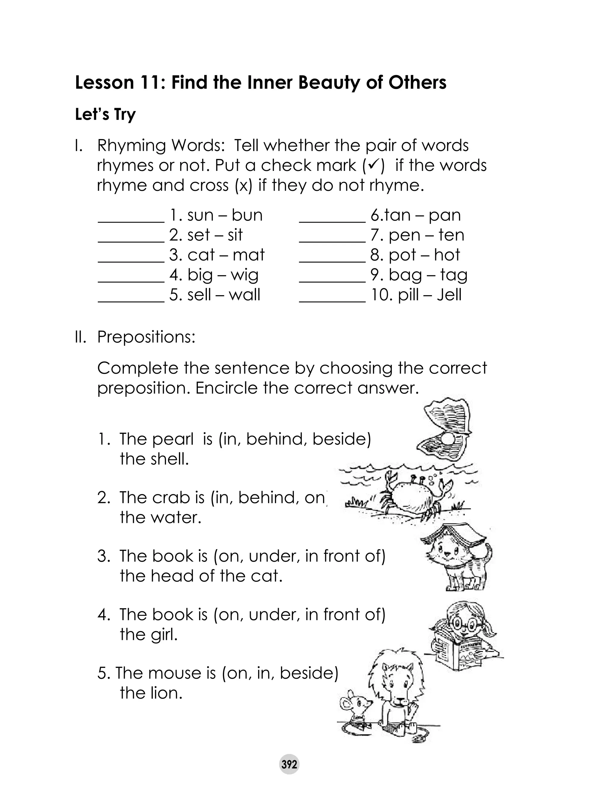 392
Lesson 11: Find the Inner Beauty of Others
Let’s Try
I.	 Rhyming Words:  Tell whether the pair of words
rhymes or not. Put a check mark (ü)  if the words
rhyme and cross (x) if they do not rhyme.
________ 1. sun – bun	 ________ 6.tan – pan
________ 2. set – sit	 ________ 7. pen – ten
________ 3. cat – mat 	 ________ 8. pot – hot
________ 4. big – wig	 ________ 9. bag – tag
________ 5. sell – wall	 ________ 10. pill – Jell
II.	 Prepositions:
	 Complete the sentence by choosing the correct
preposition. Encircle the correct answer.	
1.	 The pearl  is (in, behind, beside) 	
the shell.
2.	 The crab is (in, behind, on)	
the water.
3.	 The book is (on, under, in front of) 	
the head of the cat.
4.	 The book is (on, under, in front of) 	
the girl.
5. The mouse is (on, in, beside) 	
the lion.
 