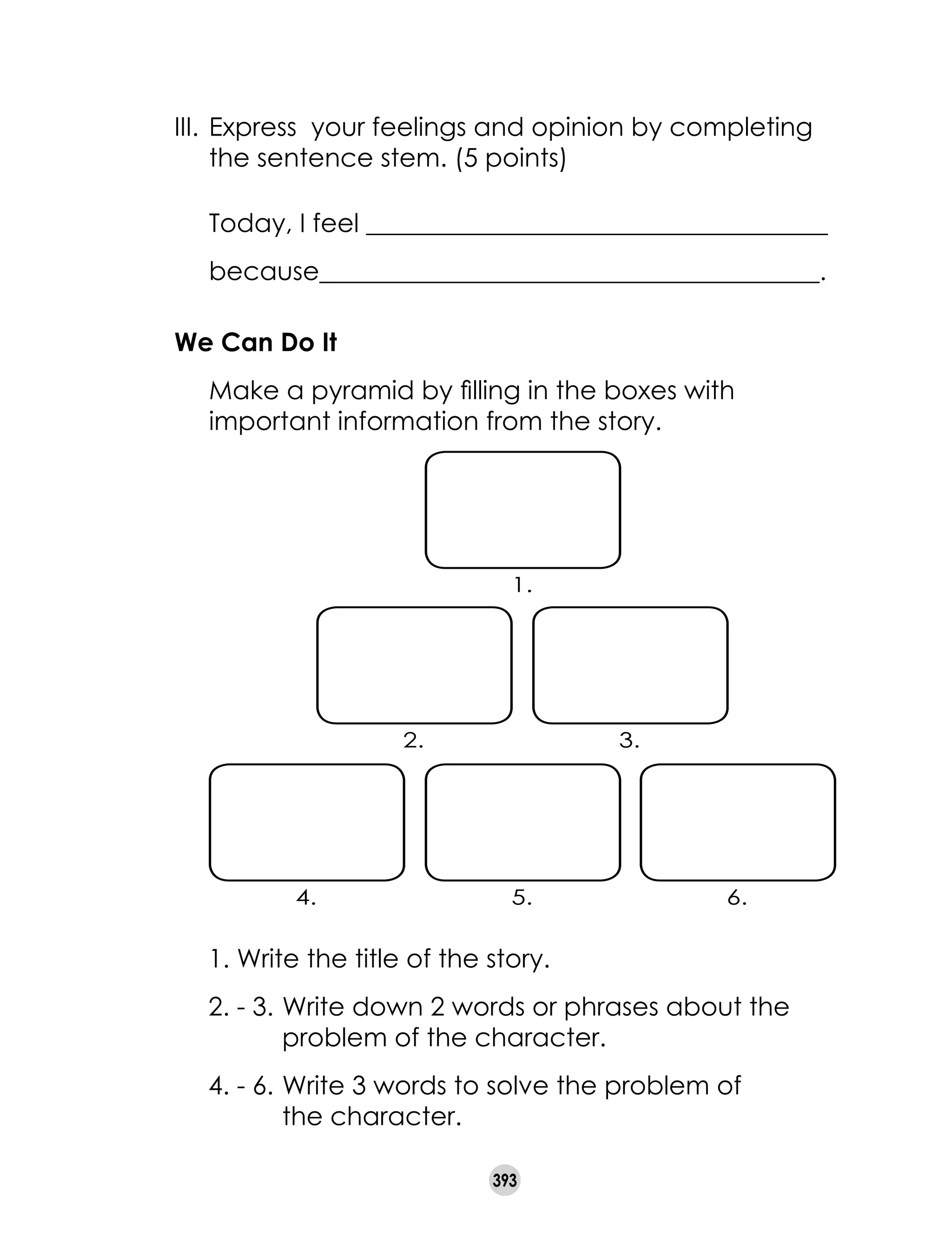 393
III.	Express  your feelings and opinion by completing
the sentence stem. (5 points)
	 Today, I feel ____________________________________
because_______________________________________.
We Can Do It
	 Make a pyramid by filling in the boxes with
important information from the story.
1. Write the title of the story.
2. - 3.	Write down 2 words or phrases about the	
	 problem of the character.
4. - 6.	Write 3 words to solve the problem of	
	 the character.
4. 5. 6.
2. 3.
1.
 
