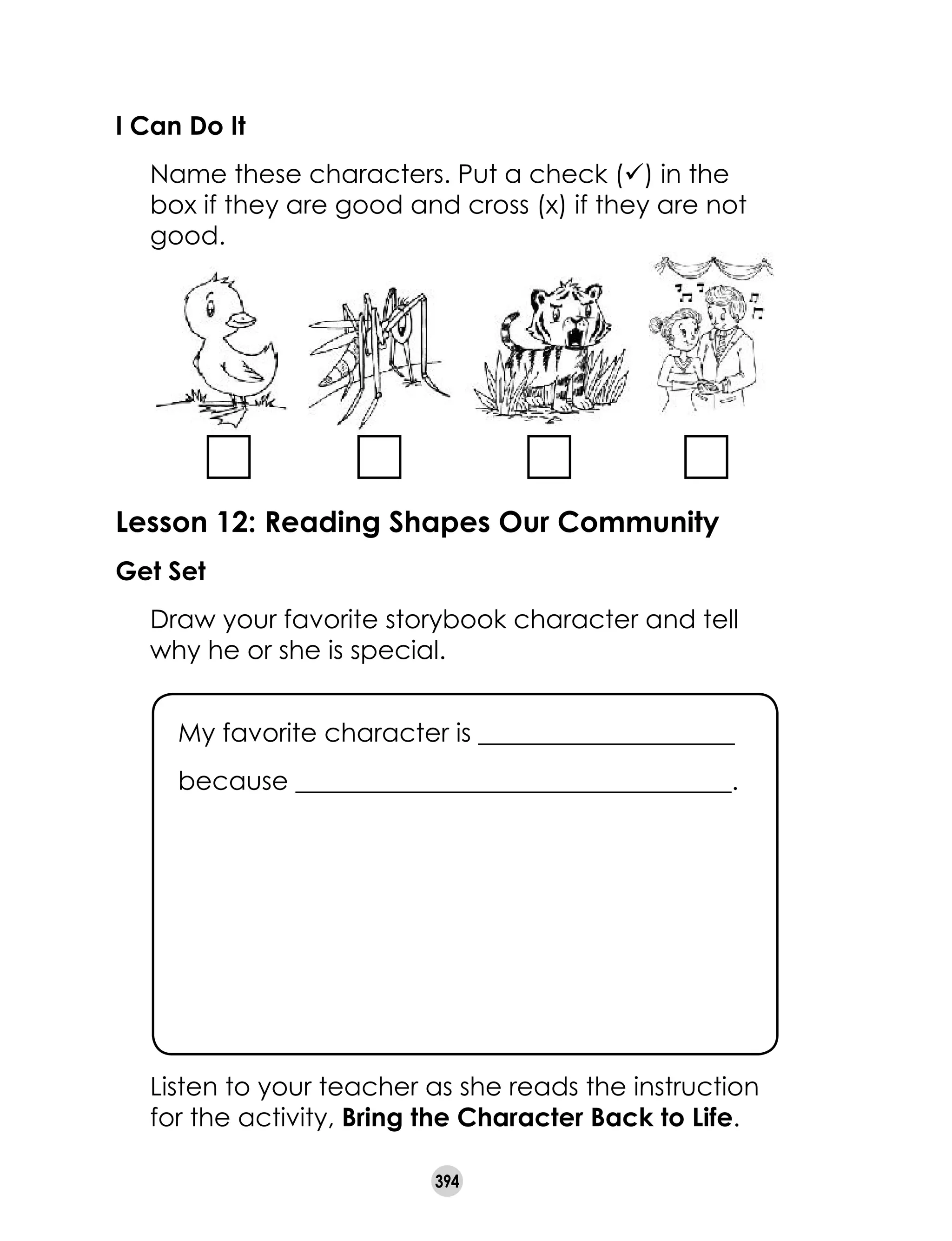394
I Can Do It
	 Name these characters. Put a check (ü) in the
box if they are good and cross (x) if they are not
good.
Lesson 12: Reading Shapes Our Community
Get Set
	 Draw your favorite storybook character and tell
why he or she is special.  
	 Listen to your teacher as she reads the instruction
for the activity, Bring the Character Back to Life.
My favorite character is ____________________
because __________________________________.
 