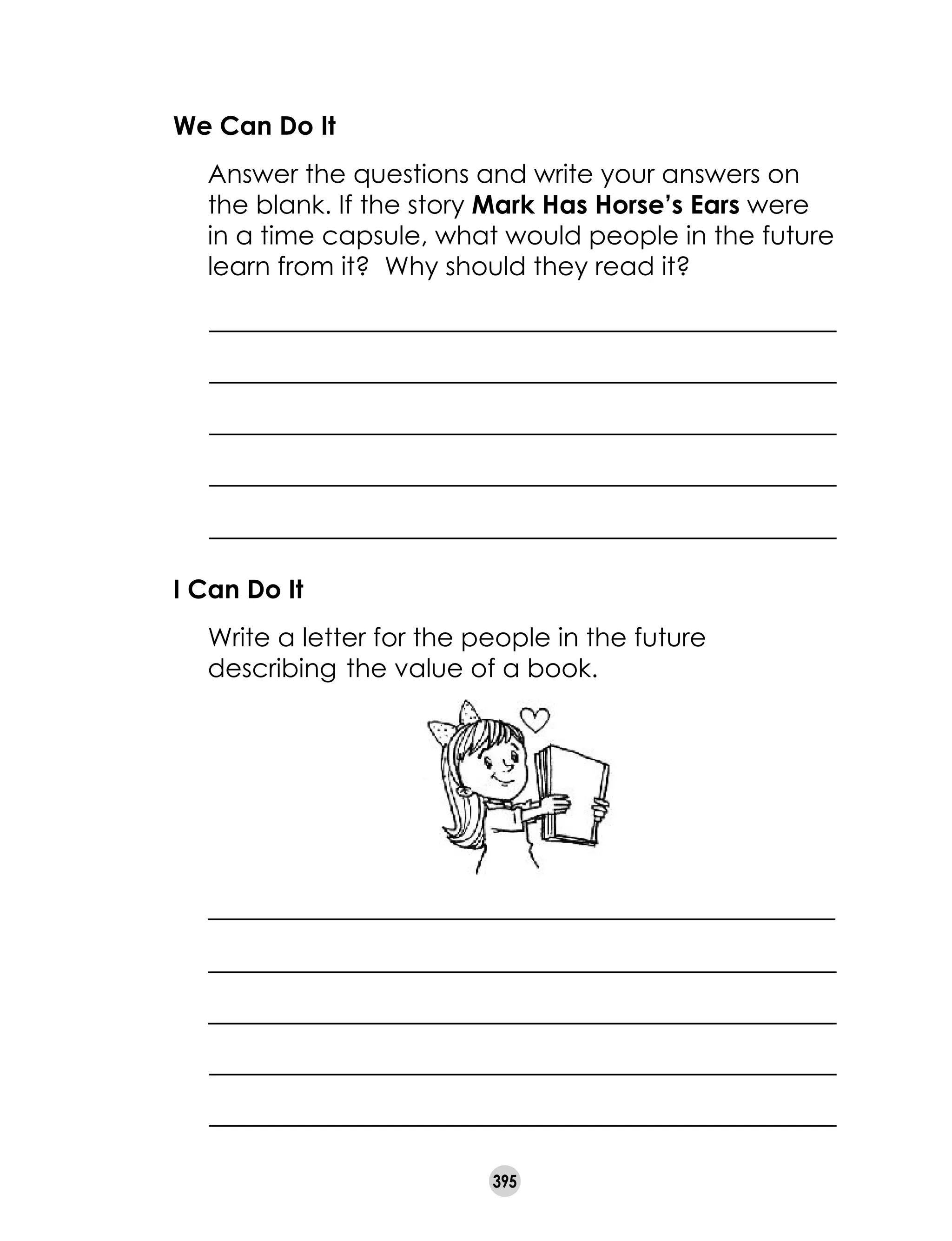 395
We Can Do It
	 Answer the questions and write your answers on
the blank. If the story Mark Has Horse’s Ears were
in a time capsule, what would people in the future
learn from it?  Why should they read it? 	
I Can Do It
	 Write a letter for the people in the future
describing 	the value of a book.
 