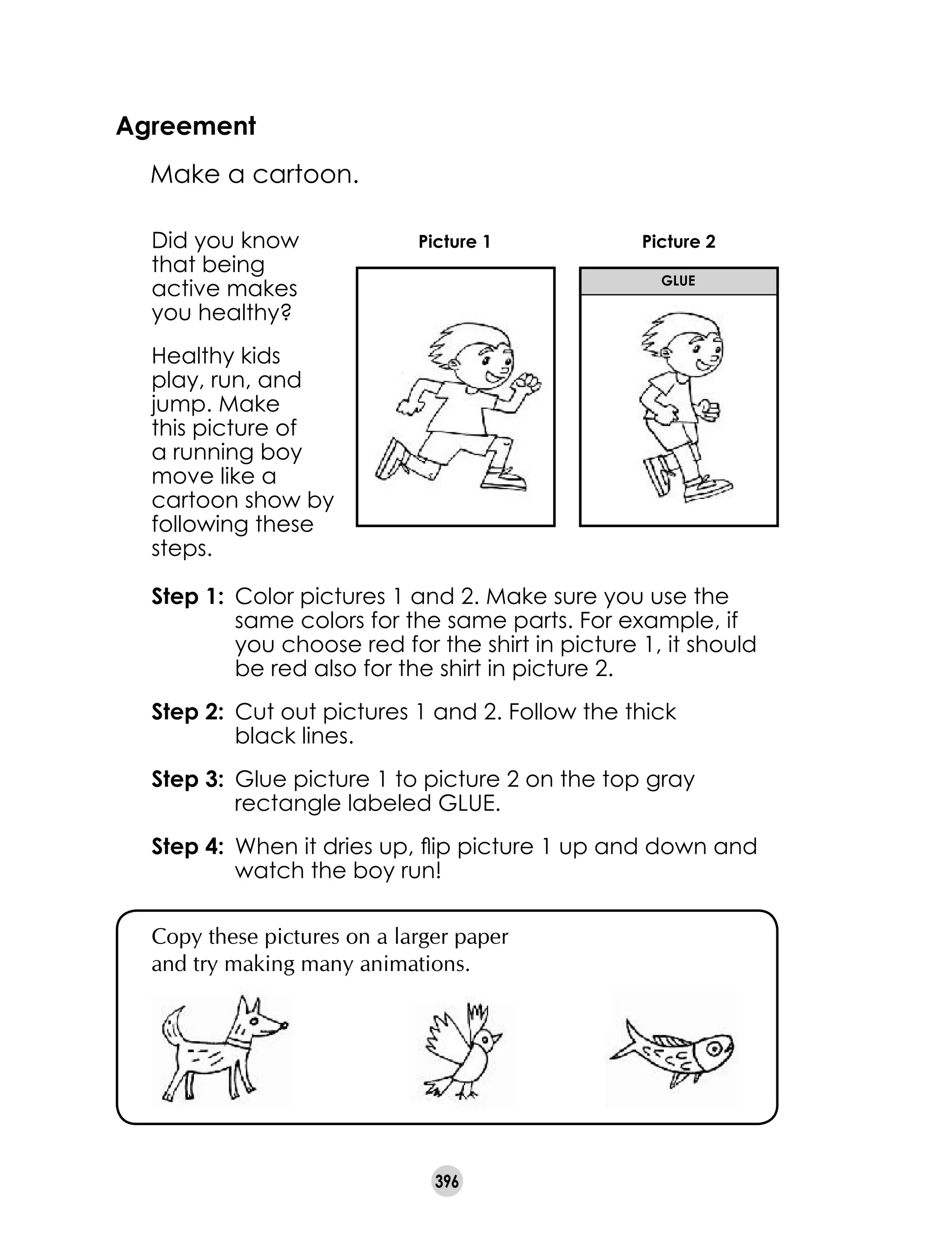 396
Agreement
	 Make a cartoon.
Copy these pictures on a larger paper
and try making many animations.
Did you know
that being
active makes
you healthy?
Healthy kids
play, run, and
jump. Make
this picture of
a running boy
move like a
cartoon show by
following these
steps.
Step 1: 	Color pictures 1 and 2. Make sure you use the
same colors for the same parts. For example, if
you choose red for the shirt in picture 1, it should
be red also for the shirt in picture 2.
Step 2: 	Cut out pictures 1 and 2. Follow the thick 	
black lines.
Step 3: 	Glue picture 1 to picture 2 on the top gray
rectangle labeled GLUE.
Step 4: 	When it dries up, flip picture 1 up and down and
watch the boy run!
Picture 1 Picture 2
glue
 
