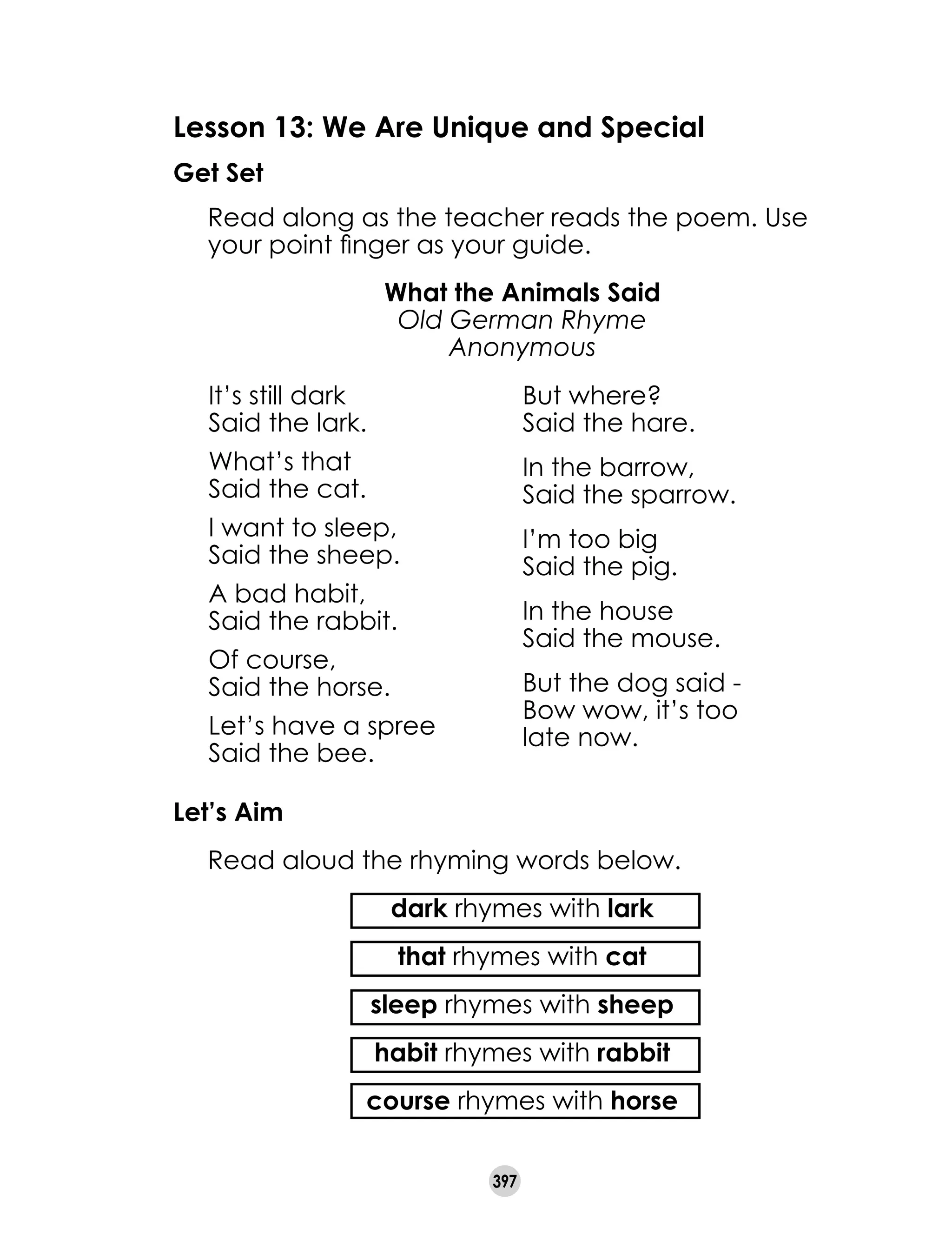 397
Lesson 13: We Are Unique and Special
Get Set
	 Read along as the teacher reads the poem. Use
your point finger as your guide.
What the Animals Said
Old German Rhyme
Anonymous
It’s still dark	
Said the lark.
What’s that	
Said the cat.
I want to sleep,	
Said the sheep.
A bad habit,	
Said the rabbit.
Of course,	
Said the horse.
Let’s have a spree	
Said the bee.
But where?	
Said the hare.
In the barrow,	
Said the sparrow.
I’m too big	
Said the pig.
In the house	
Said the mouse.
But the dog said -	
Bow wow, it’s too
late now.
Let’s Aim
	 Read aloud the rhyming words below.
	 dark rhymes with lark
	 that rhymes with cat
	 sleep rhymes with sheep
	 habit rhymes with rabbit
	 course rhymes with horse
 