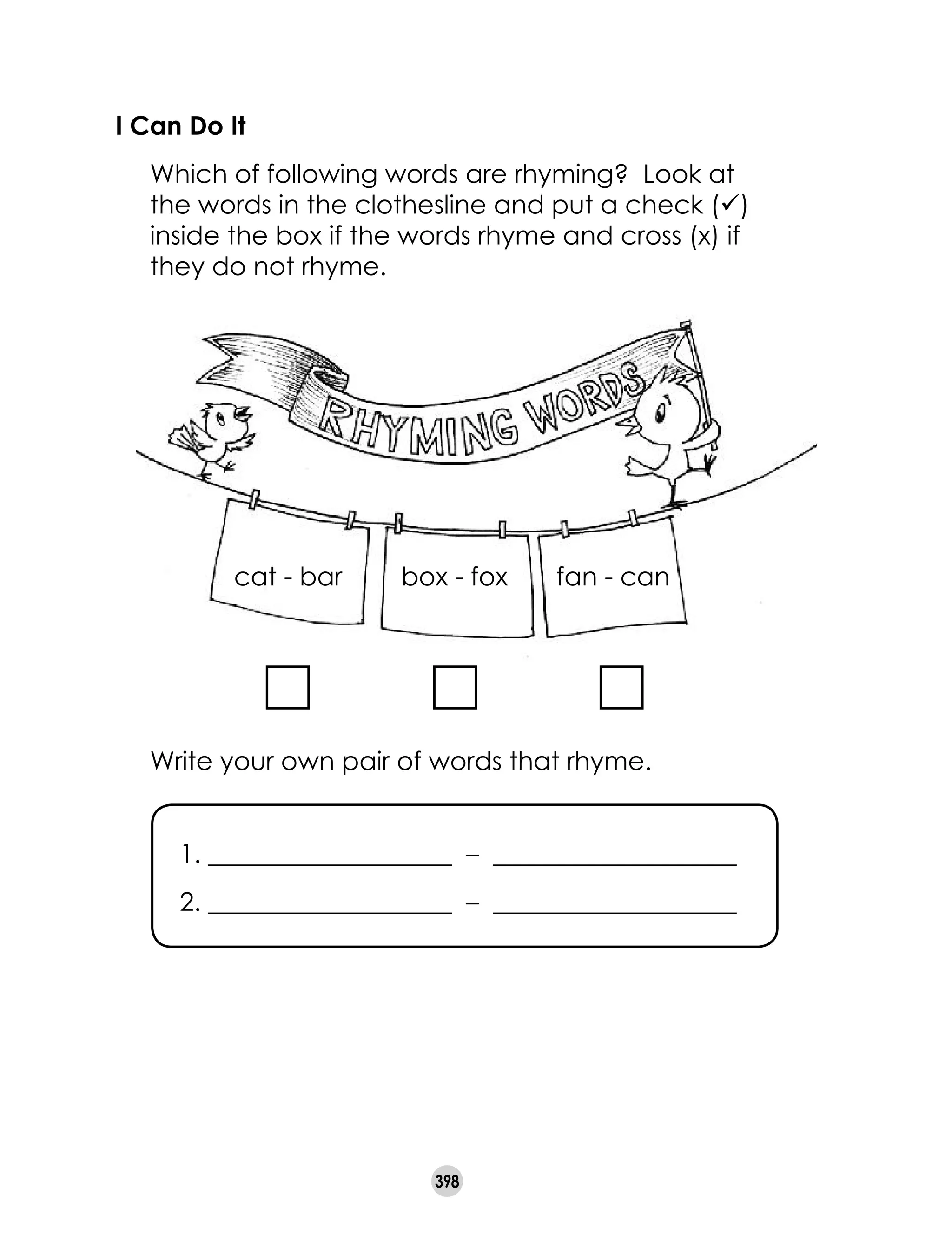 398
I Can Do It
	 Which of following words are rhyming?  Look at
the words in the clothesline and put a check (ü)  
inside the box if the words rhyme and cross (x) if  
they do not rhyme.  
cat - bar                 box - fox                 fan - can                
	 Write your own pair of words that rhyme.
1. ___________________  –  ___________________
2. ___________________  –  ___________________
 