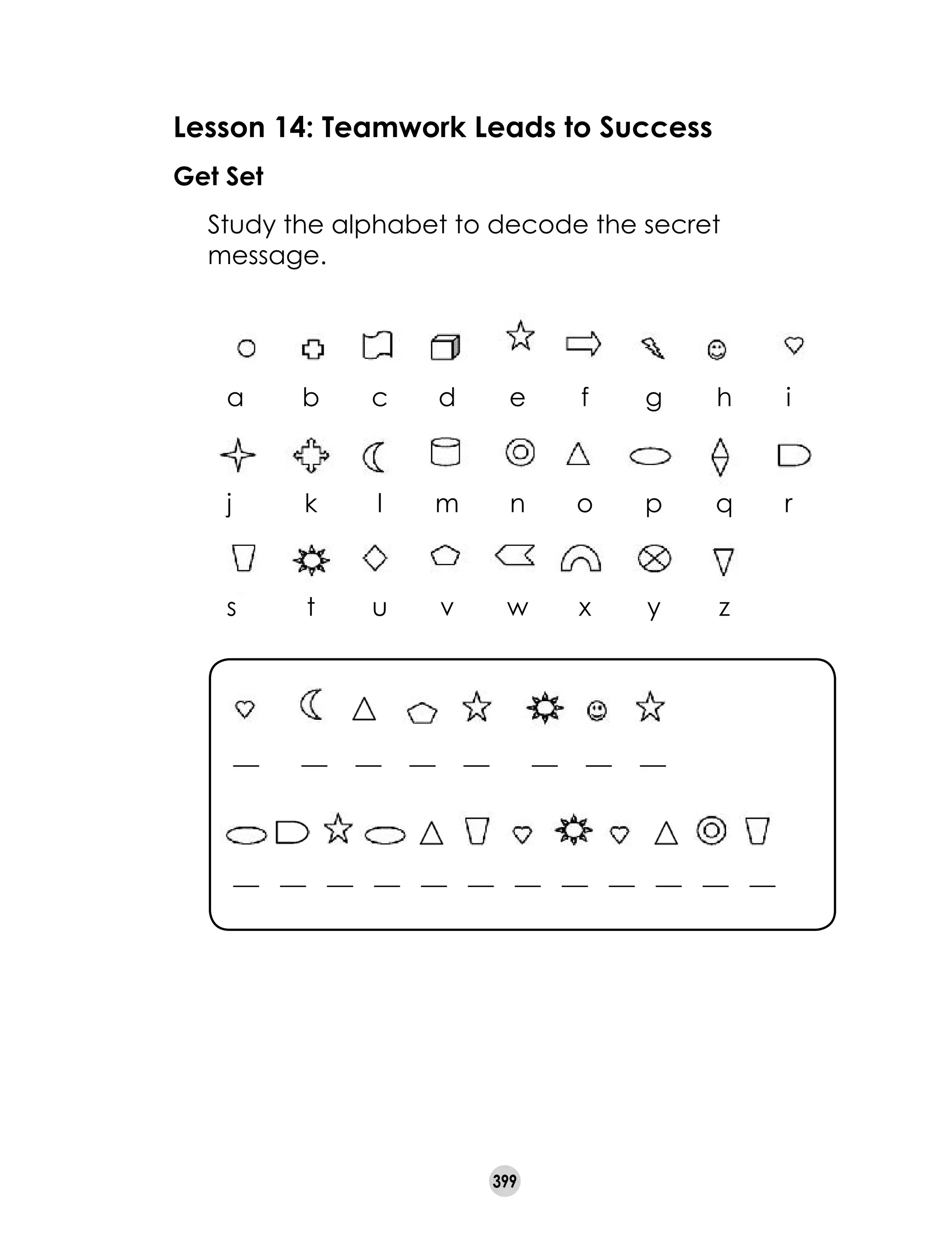 399
Lesson 14: Teamwork Leads to Success
Get Set
	 Study the alphabet to decode the secret
message.
__      __    __    __    __      __    __    __
__   __   __   __   __   __   __   __   __   __   __   __
a	 b	 c	 d	 e	 f	 g	 h	 i	 	
j	 k	 l	 m	 n	 o	 p	 q	 r
s	 t	 u	 v	 w	 x	 y	 z
 