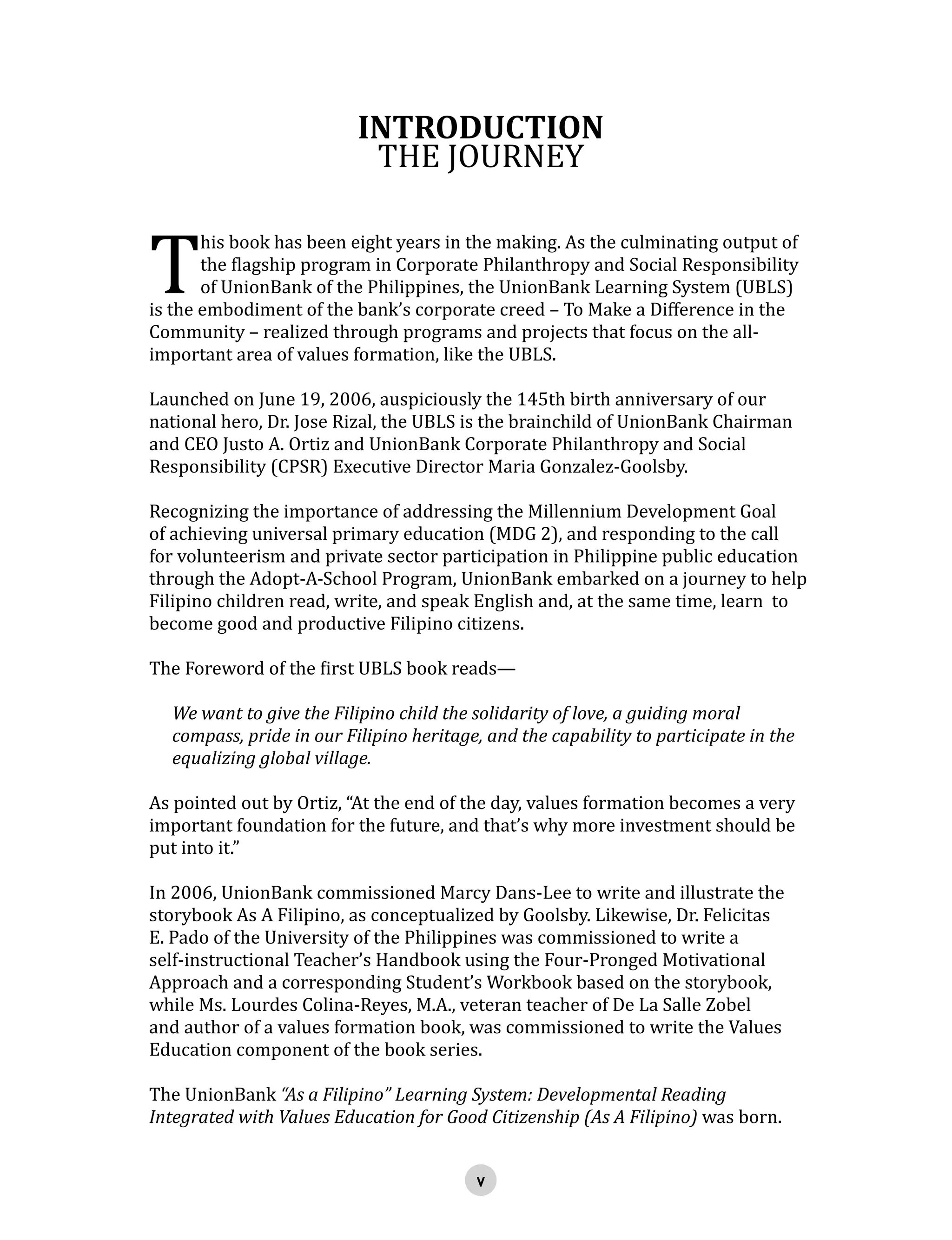 INTRODUCTION
THE JOURNEY
T
his book has been eight years in the making. As the culminating output of
the flagship program in Corporate Philanthropy and Social Responsibility
of UnionBank of the Philippines, the UnionBank Learning System (UBLS)
is the embodiment of the bank’s corporate creed – To Make a Difference in the
Community – realized through programs and projects that focus on the all-
important area of values formation, like the UBLS.
Launched on June 19, 2006, auspiciously the 145th birth anniversary of our
national hero, Dr. Jose Rizal, the UBLS is the brainchild of UnionBank Chairman
and CEO Justo A. Ortiz and UnionBank Corporate Philanthropy and Social
Responsibility (CPSR) Executive Director Maria Gonzalez-Goolsby.
Recognizing the importance of addressing the Millennium Development Goal
of achieving universal primary education (MDG 2), and responding to the call
for volunteerism and private sector participation in Philippine public education
through the Adopt-A-School Program, UnionBank embarked on a journey to help
Filipino children read, write, and speak English and, at the same time, learn to
become good and productive Filipino citizens.
The Foreword of the first UBLS book reads—
We want to give the Filipino child the solidarity of love, a guiding moral
compass, pride in our Filipino heritage, and the capability to participate in the
equalizing global village.
As pointed out by Ortiz, “At the end of the day, values formation becomes a very
important foundation for the future, and that’s why more investment should be
put into it.”
In 2006, UnionBank commissioned Marcy Dans-Lee to write and illustrate the
storybook As A Filipino, as conceptualized by Goolsby. Likewise, Dr. Felicitas
E. Pado of the University of the Philippines was commissioned to write a
self-instructional Teacher’s Handbook using the Four-Pronged Motivational
Approach and a corresponding Student’s Workbook based on the storybook,
while Ms. Lourdes Colina-Reyes, M.A., veteran teacher of De La Salle Zobel
and author of a values formation book, was commissioned to write the Values
Education component of the book series.
The UnionBank “As a Filipino” Learning System: Developmental Reading
Integrated with Values Education for Good Citizenship (As A Filipino) was born.
 