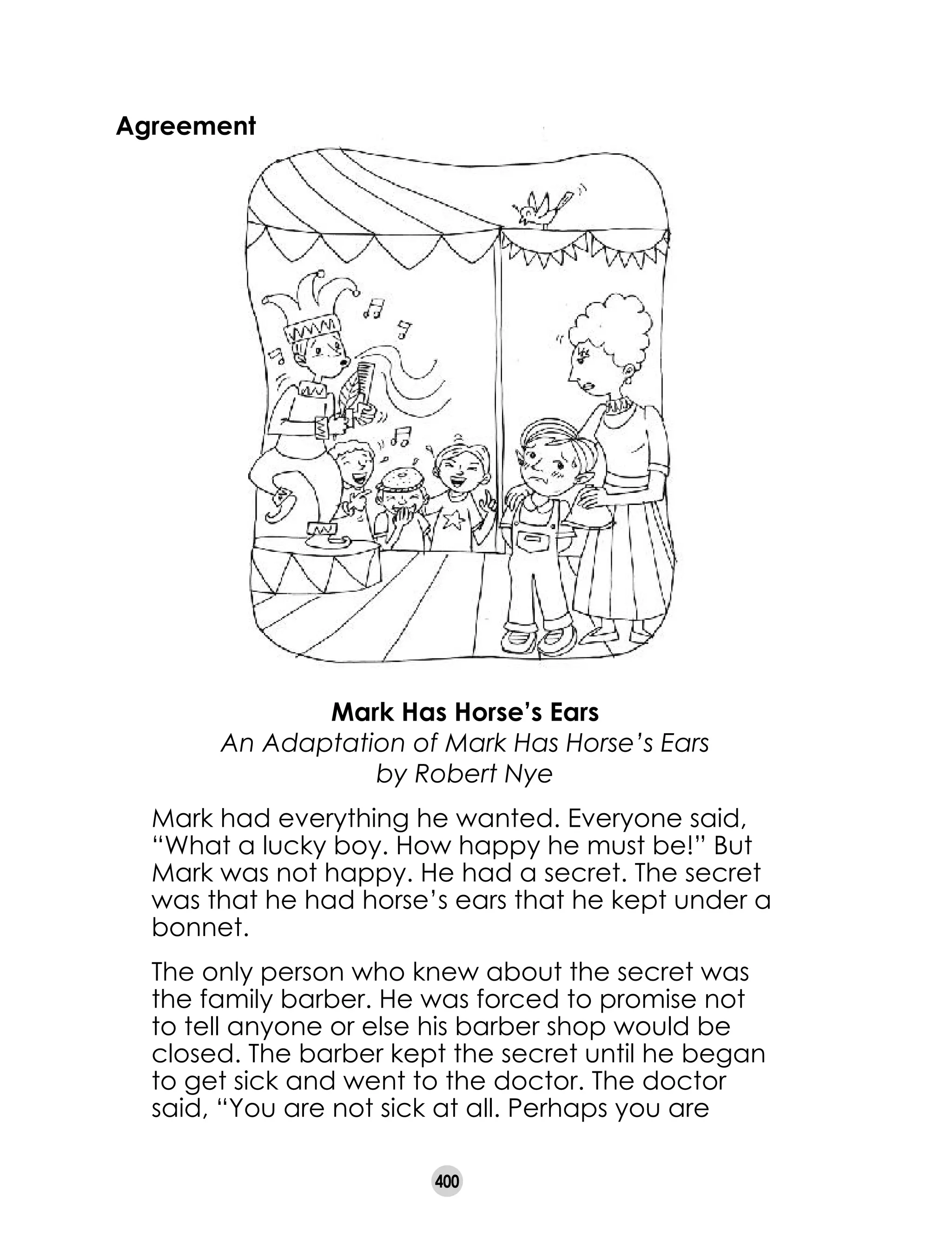 400
Agreement
Mark Has Horse’s Ears	
An Adaptation of Mark Has Horse’s Ears
by Robert Nye
Mark had everything he wanted. Everyone said,
“What a lucky boy. How happy he must be!” But
Mark was not happy. He had a secret. The secret
was that he had horse’s ears that he kept under a
bonnet.
The only person who knew about the secret was
the family barber. He was forced to promise not
to tell anyone or else his barber shop would be
closed. The barber kept the secret until he began
to get sick and went to the doctor. The doctor
said, “You are not sick at all. Perhaps you are
 