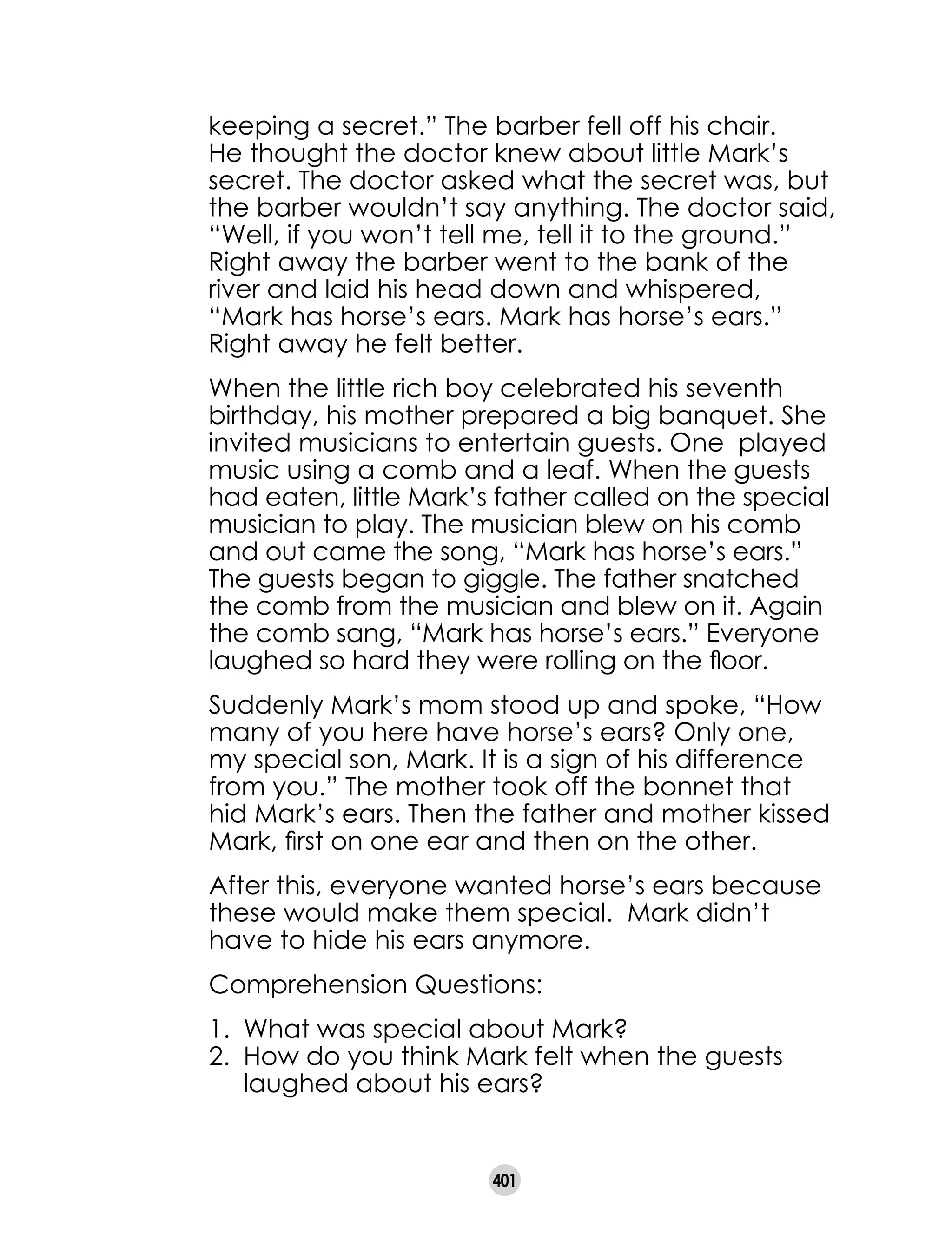 401
keeping a secret.” The barber fell off his chair.
He thought the doctor knew about little Mark’s
secret. The doctor asked what the secret was, but
the barber wouldn’t say anything. The doctor said,
“Well, if you won’t tell me, tell it to the ground.”
Right away the barber went to the bank of the
river and laid his head down and whispered,
“Mark has horse’s ears. Mark has horse’s ears.”
Right away he felt better.
When the little rich boy celebrated his seventh
birthday, his mother prepared a big banquet. She
invited musicians to entertain guests. One  played
music using a comb and a leaf. When the guests
had eaten, little Mark’s father called on the special
musician to play. The musician blew on his comb
and out came the song, “Mark has horse’s ears.”
The guests began to giggle. The father snatched
the comb from the musician and blew on it. Again
the comb sang, “Mark has horse’s ears.” Everyone
laughed so hard they were rolling on the floor.
Suddenly Mark’s mom stood up and spoke, “How
many of you here have horse’s ears? Only one,
my special son, Mark. It is a sign of his difference
from you.” The mother took off the bonnet that
hid Mark’s ears. Then the father and mother kissed
Mark, first on one ear and then on the other.
After this, everyone wanted horse’s ears because
these would make them special.  Mark didn’t
have to hide his ears anymore.
Comprehension Questions:
1. 	What was special about Mark?
2. 	How do you think Mark felt when the guests
laughed about his ears?
 