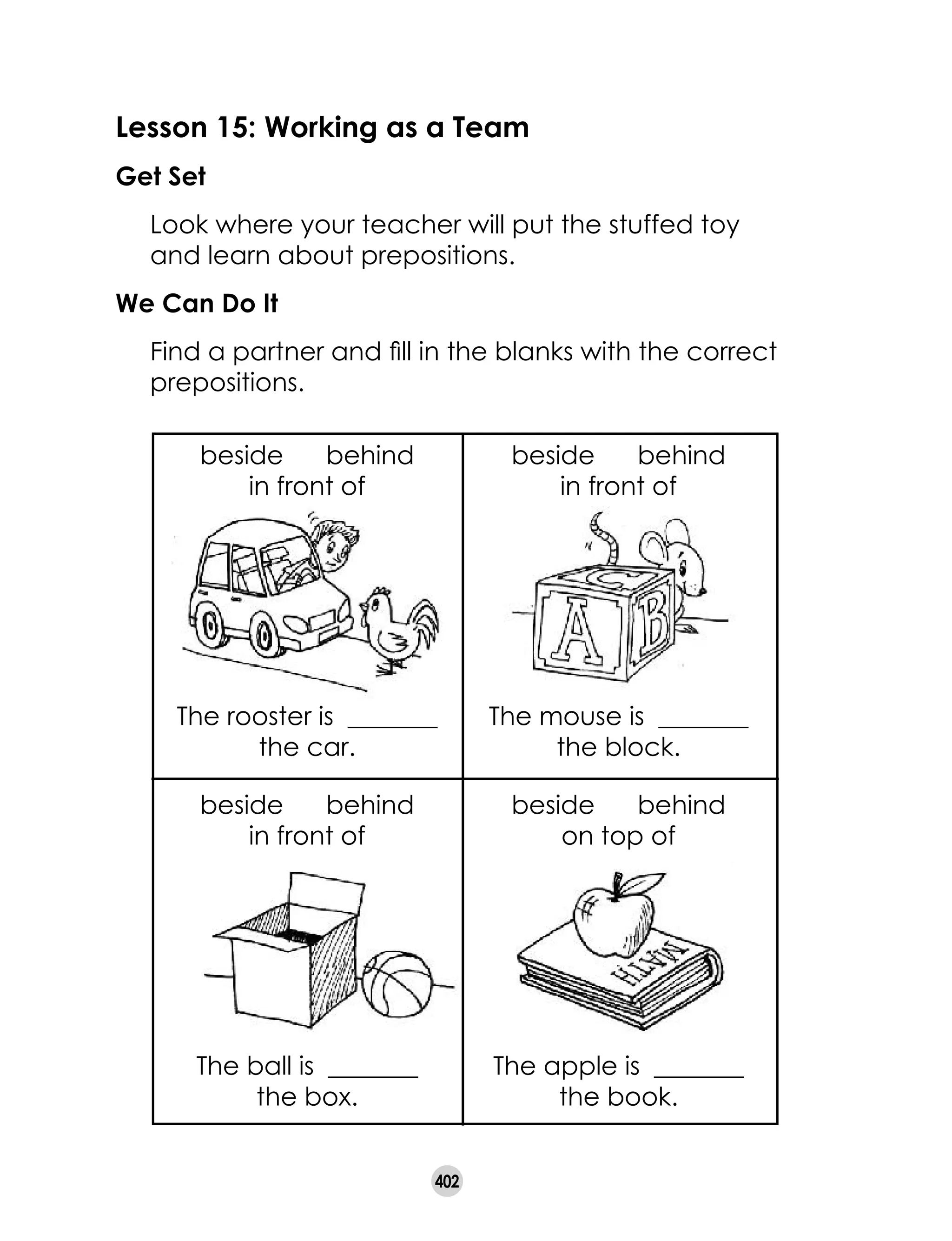 402
Lesson 15: Working as a Team
Get Set
	 Look where your teacher will put the stuffed toy
and learn about prepositions.  
We Can Do It
	 Find a partner and fill in the blanks with the correct
prepositions.
The rooster is  _______	
the car.
The mouse is  _______	
the block.
beside      behind      
in front of          
beside      behind      
in front of          
The ball is  _______	
the box.
The apple is  _______	
the book.
beside      behind      
in front of          
beside      behind      
on top of          
 