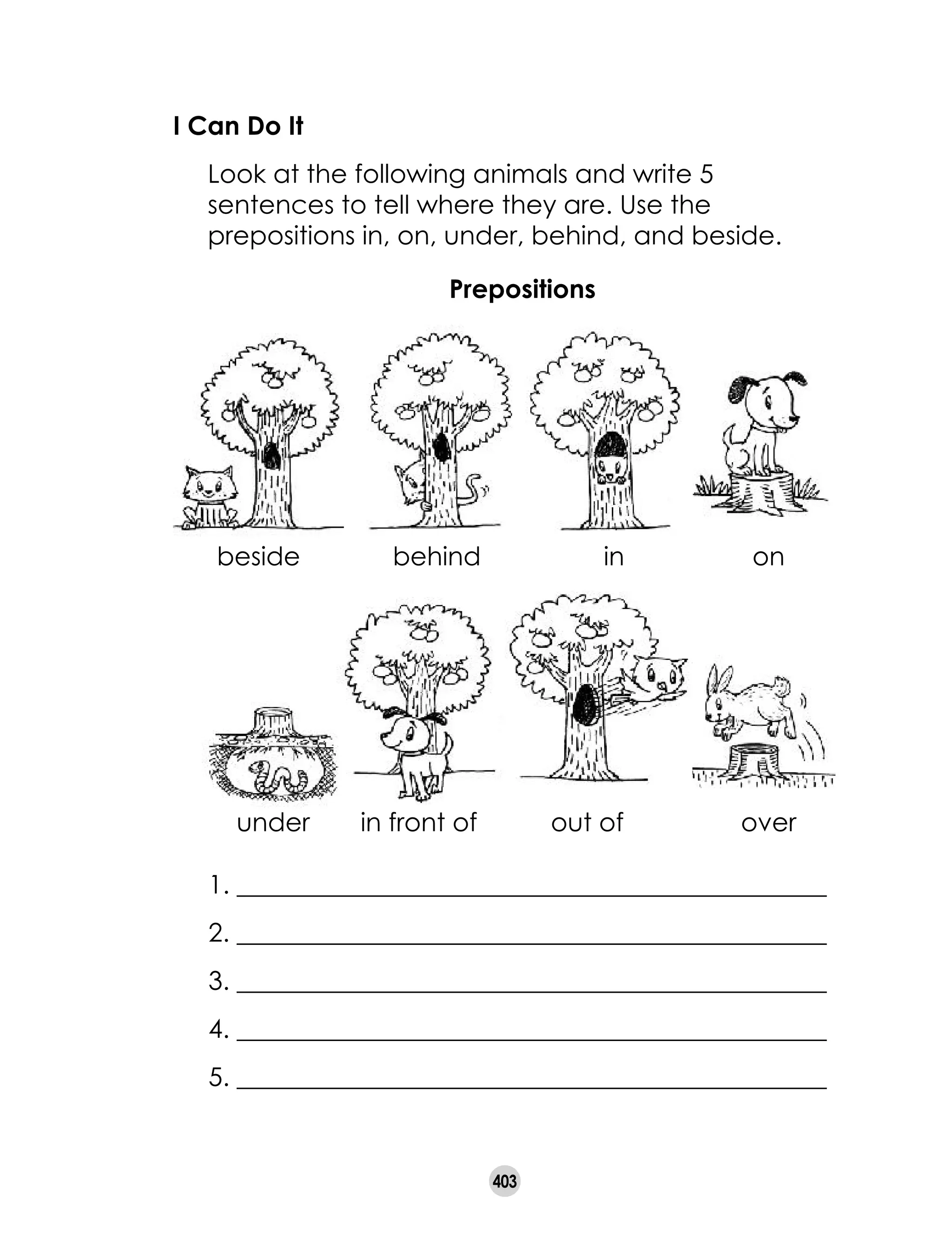 403
I Can Do It
	 Look at the following animals and write 5
sentences to tell where they are. Use the
prepositions in, on, under, behind, and beside.
1. ______________________________________________
2. ______________________________________________
3. ______________________________________________
4. ______________________________________________
5. ______________________________________________
Prepositions
beside behind in on
in front of out of overunder
 