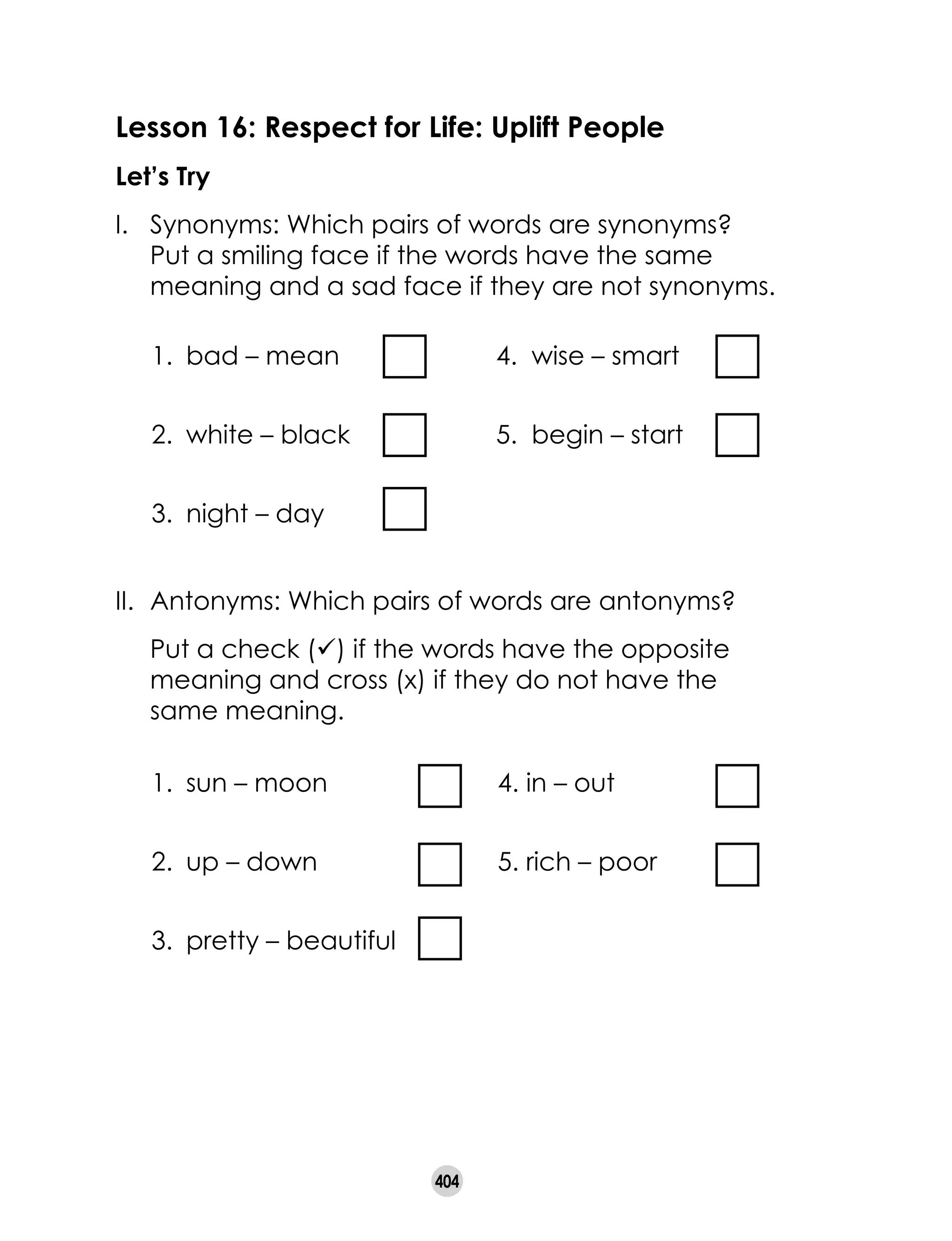 404
Lesson 16: Respect for Life: Uplift People
Let’s Try
I. 	 Synonyms: Which pairs of words are synonyms?
Put a smiling face if the words have the same
meaning and a sad face if they are not synonyms.
1.	 bad – mean	 4. wise – smart
2.	 white – black	 5. begin – start
3.	 night – day
II. 	Antonyms: Which pairs of words are antonyms?
	 Put a check (ü) if the words have the opposite
meaning and cross (x) if they do not have the
same meaning.
1.	 sun – moon	 4. in – out		
2.	 up – down	 5. rich – poor
3.	 pretty – beautiful
 