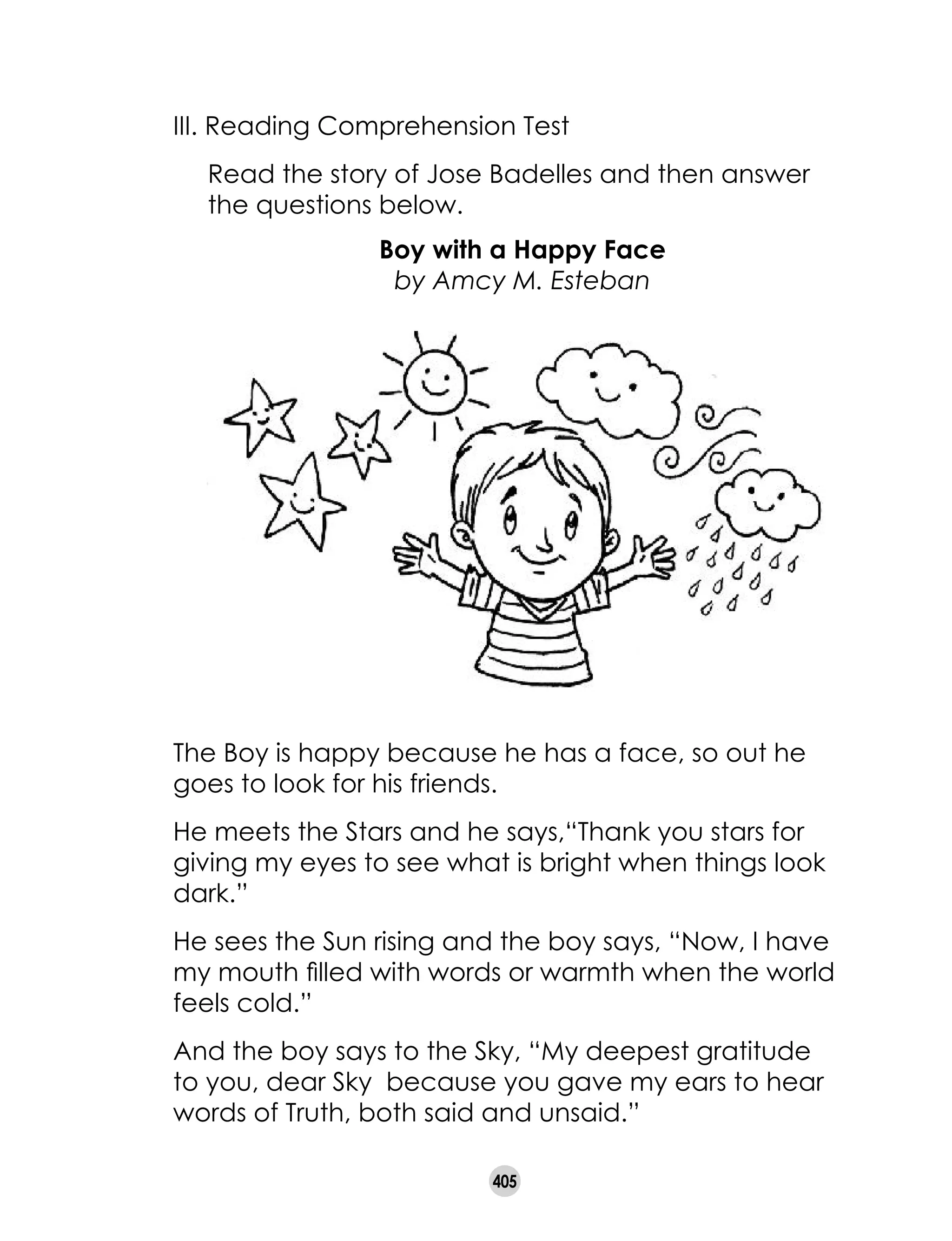 405
III. Reading Comprehension Test
	 Read the story of Jose Badelles and then answer
the questions below.
Boy with a Happy Face
by Amcy M. Esteban
The Boy is happy because he has a face, so out he
goes to look for his friends.
He meets the Stars and he says,“Thank you stars for
giving my eyes to see what is bright when things look
dark.”
He sees the Sun rising and the boy says, “Now, I have
my mouth filled with words or warmth when the world
feels cold.”
And the boy says to the Sky, “My deepest gratitude
to you, dear Sky because you gave my ears to hear
words of Truth, both said and unsaid.”
 