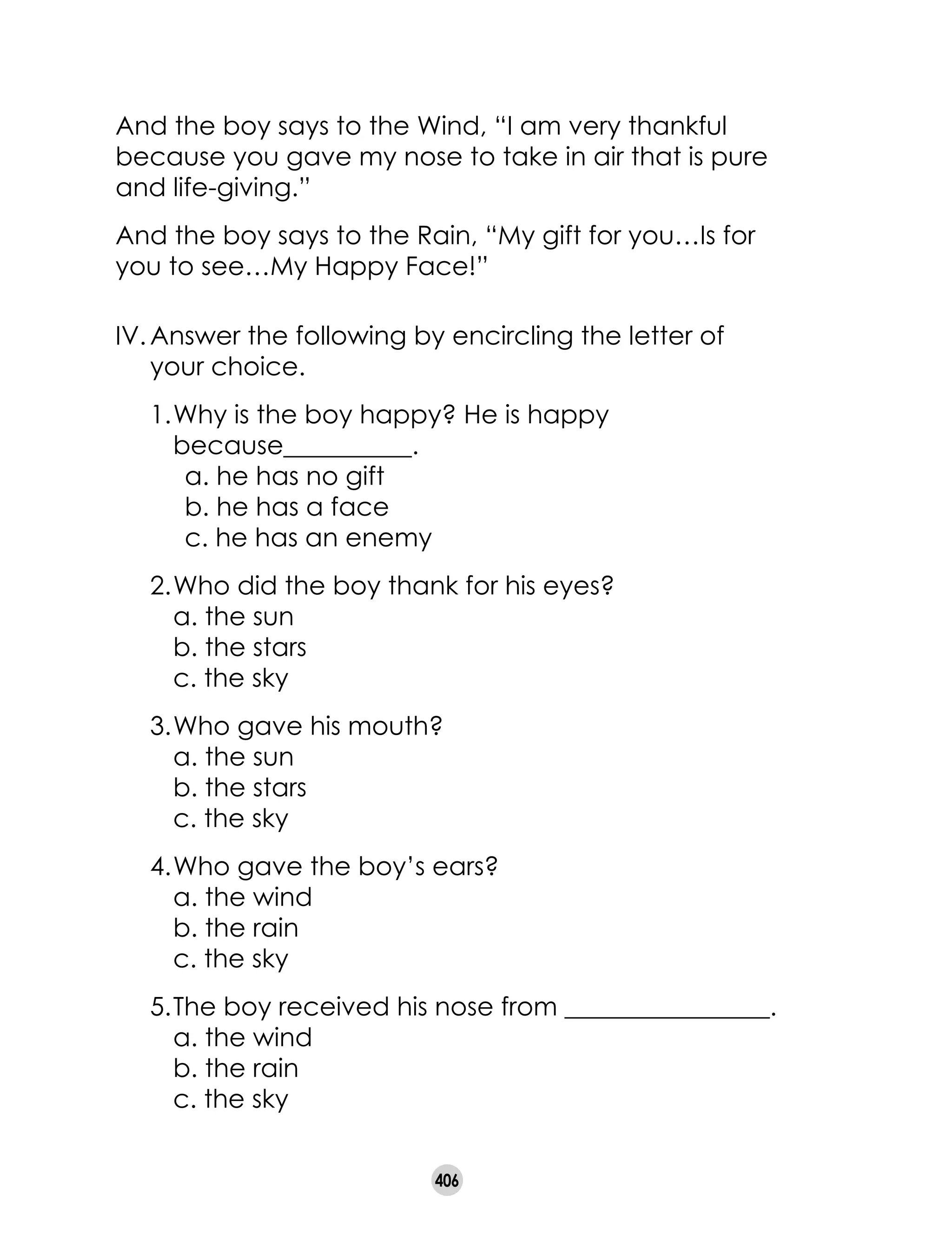 406
IV.	Answer the following by encircling the letter of
your choice.
	 1.	Why is the boy happy? He is happy
	 because__________.
	 a. he has no gift 	
	 b. he has a face 	
	 c. he has an enemy
	 2.	Who did the boy thank for his eyes?
		 a. the sun			
		 b. the stars				
		 c. the sky		
	 3.	Who gave his mouth?
		 a. the sun			
		 b. the stars				
		 c. the sky
	 4.	Who gave the boy’s ears?
		 a. the wind			
		 b. the rain				
		 c. the sky
	 5.	The boy received his nose from ________________.
		 a. the wind			
		 b. the rain				
		 c. the sky
And the boy says to the Wind, “I am very thankful
because you gave my nose to take in air that is pure
and life-giving.”
And the boy says to the Rain, “My gift for you…Is for
you to see…My Happy Face!”
 