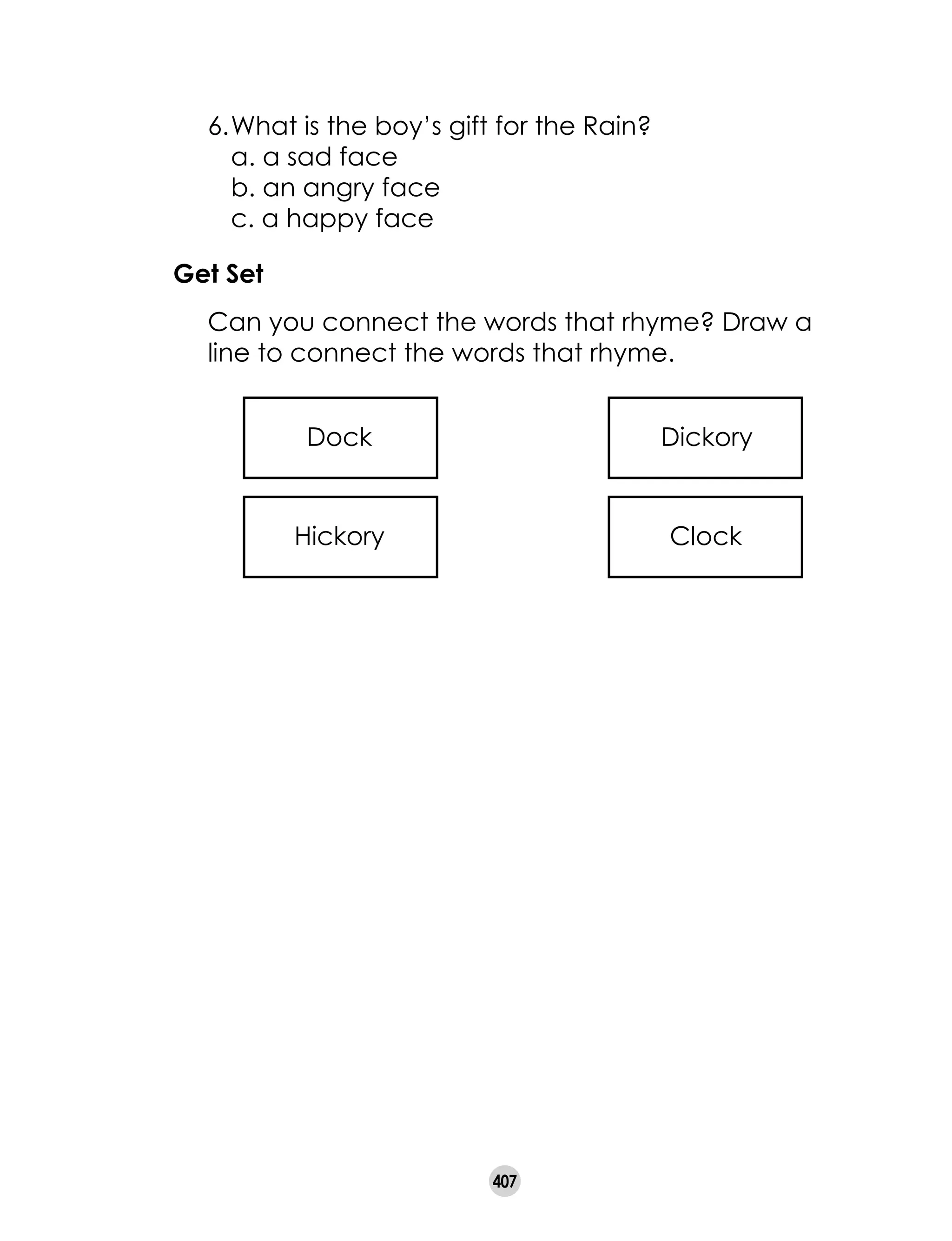 407
Get Set
	 Can you connect the words that rhyme? Draw a
line to connect the words that rhyme.
Hickory Clock
Dock Dickory
	 6.	What is the boy’s gift for the Rain?
		 a. a sad face			
		 b. an angry face		
		 c. a happy face
 
