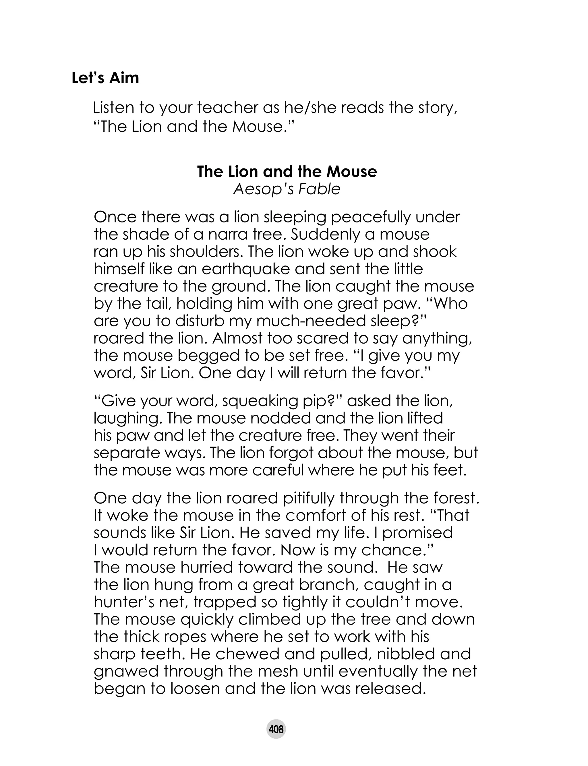 408
Let’s Aim
	 Listen to your teacher as he/she reads the story,
“The Lion and the Mouse.”
The Lion and the Mouse
Aesop’s Fable
Once there was a lion sleeping peacefully under
the shade of a narra tree. Suddenly a mouse
ran up his shoulders. The lion woke up and shook
himself like an earthquake and sent the little
creature to the ground. The lion caught the mouse
by the tail, holding him with one great paw. “Who
are you to disturb my much-needed sleep?”
roared the lion. Almost too scared to say anything,
the mouse begged to be set free. “I give you my
word, Sir Lion. One day I will return the favor.”
“Give your word, squeaking pip?” asked the lion,
laughing. The mouse nodded and the lion lifted
his paw and let the creature free. They went their
separate ways. The lion forgot about the mouse, but
the mouse was more careful where he put his feet.
One day the lion roared pitifully through the forest.
It woke the mouse in the comfort of his rest. “That
sounds like Sir Lion. He saved my life. I promised
I would return the favor. Now is my chance.”
The mouse hurried toward the sound. He saw
the lion hung from a great branch, caught in a
hunter’s net, trapped so tightly it couldn’t move.
The mouse quickly climbed up the tree and down
the thick ropes where he set to work with his
sharp teeth. He chewed and pulled, nibbled and
gnawed through the mesh until eventually the net
began to loosen and the lion was released.
 