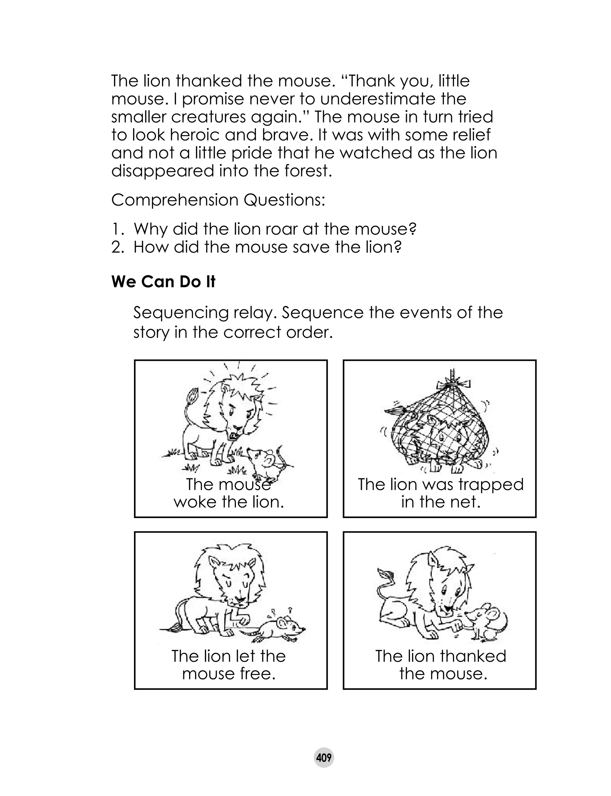 409
The lion thanked the mouse. “Thank you, little
mouse. I promise never to underestimate the
smaller creatures again.” The mouse in turn tried
to look heroic and brave. It was with some relief
and not a little pride that he watched as the lion
disappeared into the forest.
Comprehension Questions:
1. 	Why did the lion roar at the mouse?
2. 	How did the mouse save the lion?
We Can Do It
	 Sequencing relay. Sequence the events of the
story in the correct order.
The lion let the
mouse free.
The lion thanked
the mouse.
The mouse
woke the lion.
The lion was trapped
in the net.
 