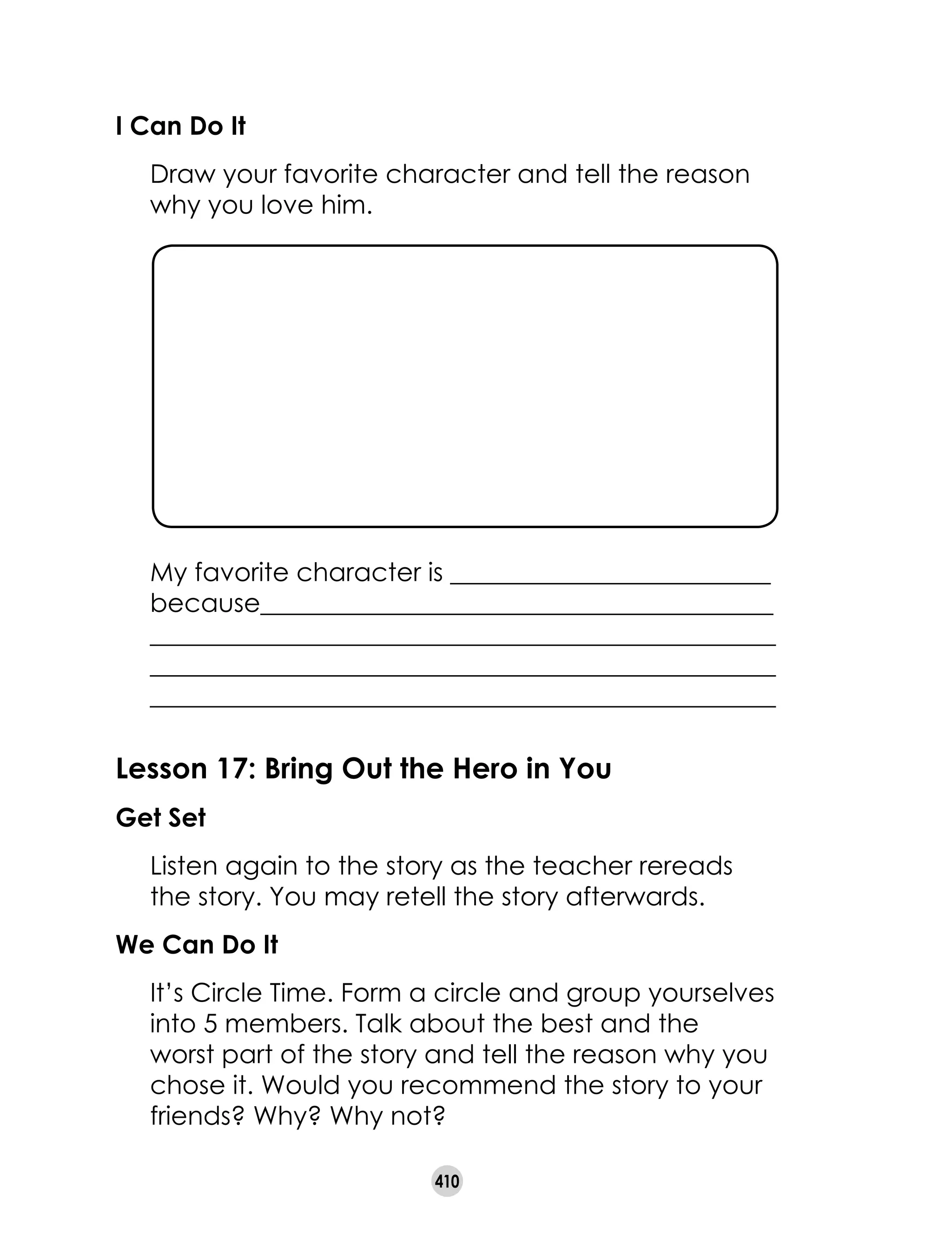 410
I Can Do It
	 Draw your favorite character and tell the reason
why you love him.
	 My favorite character is _________________________
	 because________________________________________
	 _________________________________________________
	 _________________________________________________
	 _________________________________________________
Lesson 17: Bring Out the Hero in You
Get Set
	 Listen again to the story as the teacher rereads
the story. You may retell the story afterwards.
We Can Do It
	 It’s Circle Time. Form a circle and group yourselves
into 5 members. Talk about the best and the
worst part of the story and tell the reason why you
chose it. Would you recommend the story to your
friends? Why? Why not?
 