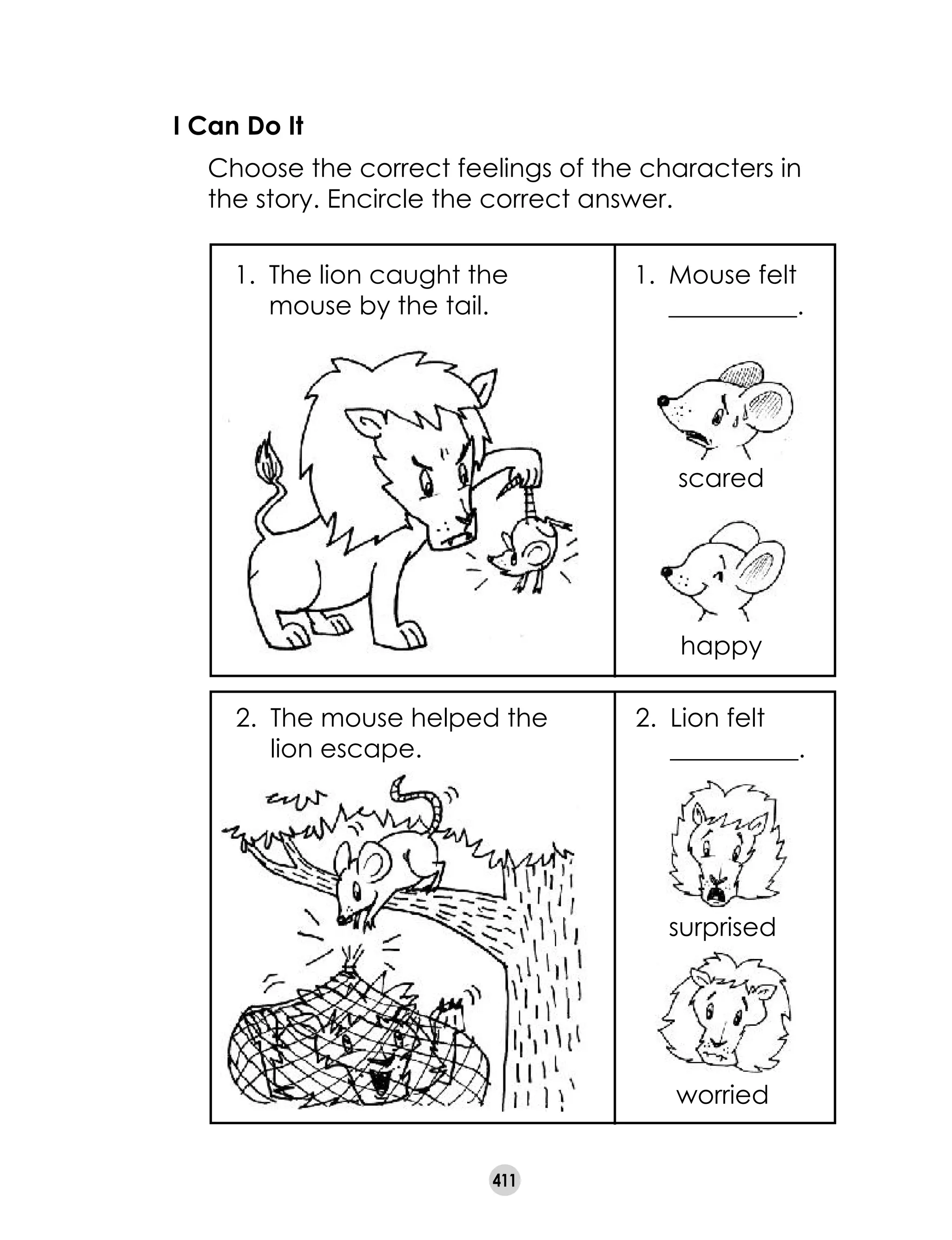 411
I Can Do It
	 Choose the correct feelings of the characters in
the story. Encircle the correct answer.
1.	 The lion caught the
mouse by the tail.
1.	 Mouse felt
__________.
scared
happy
2.	 The mouse helped the
lion escape.
2.	 Lion felt
__________.
surprised
worried
 