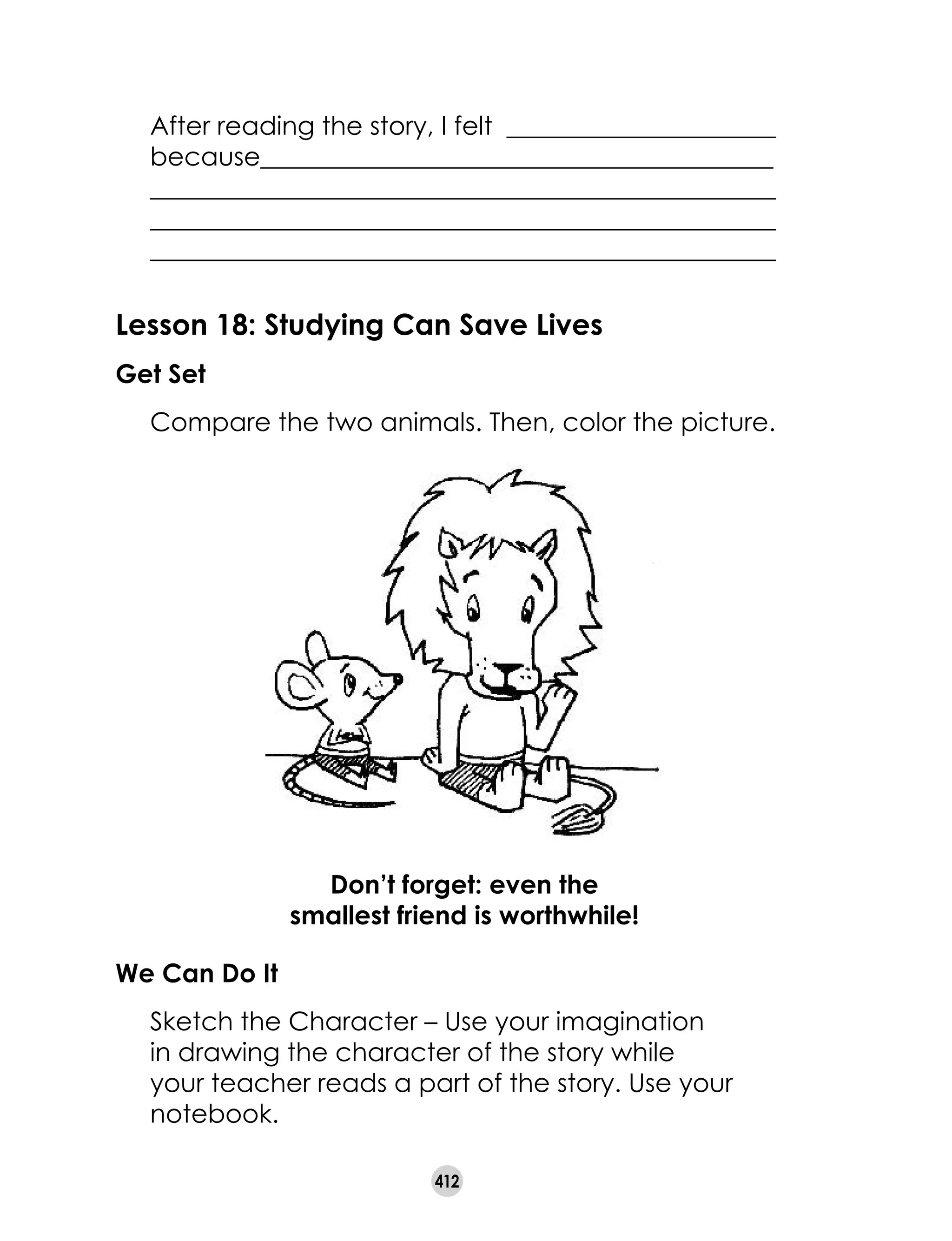 412
Lesson 18: Studying Can Save Lives
Get Set
	 Compare the two animals. Then, color the picture.
We Can Do It
	 Sketch the Character – Use your imagination
in drawing the character of the story while
your teacher reads a part of the story. Use your
notebook.
Don’t forget: even the
smallest friend is worthwhile!
	 After reading the story, I felt _____________________
	 because________________________________________
	 _________________________________________________
	 _________________________________________________
	 _________________________________________________
 
