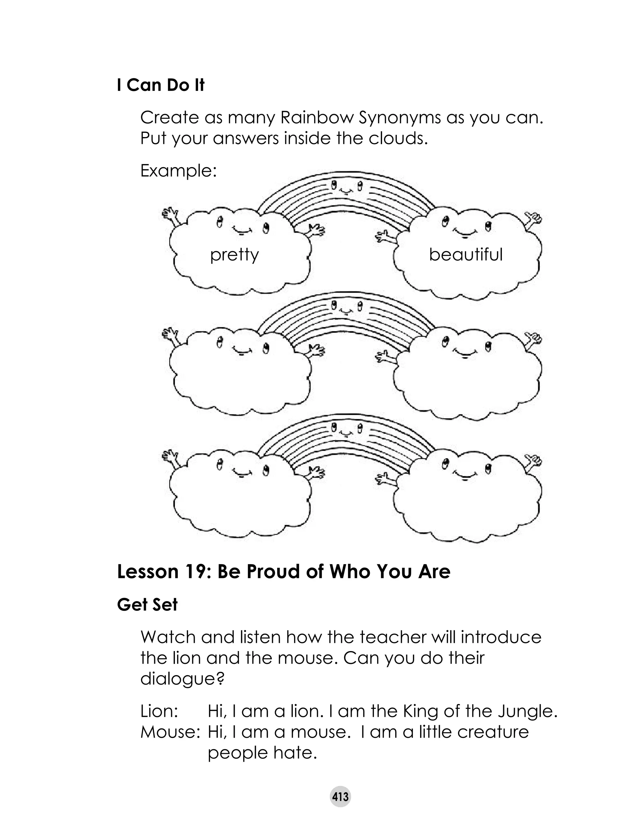 413
I Can Do It
	 Create as many Rainbow Synonyms as you can.
Put your answers inside the clouds.
	 Example:
pretty beautiful
Lesson 19: Be Proud of Who You Are
Get Set
	 Watch and listen how the teacher will introduce
the lion and the mouse. Can you do their
dialogue?
	 Lion:	 Hi, I am a lion. I am the King of the Jungle.
	 Mouse:	Hi, I am a mouse. I am a little creature
		 people hate.
 