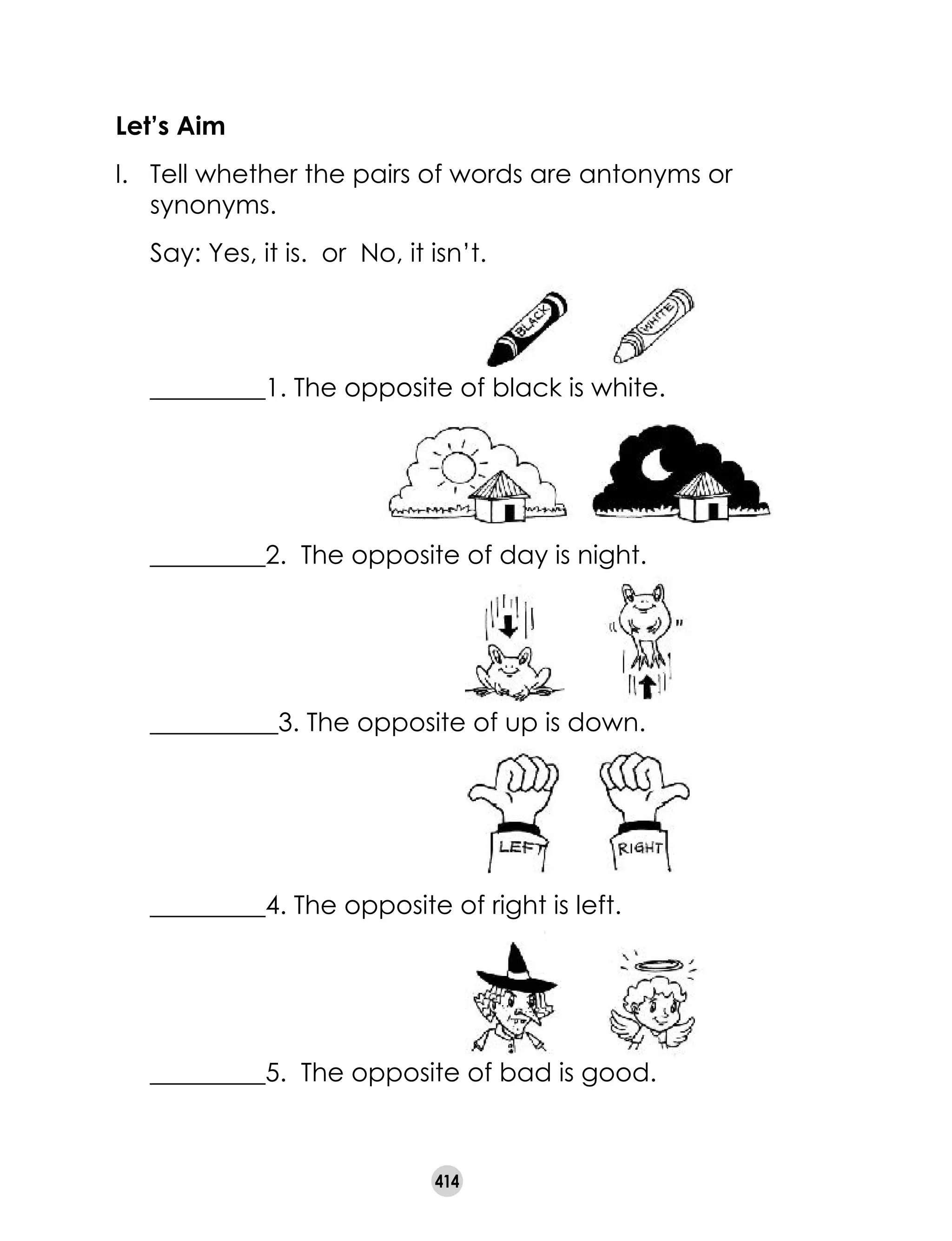 414
Let’s Aim
I.	 Tell whether the pairs of words are antonyms or
synonyms.
	 Say: Yes, it is. or No, it isn’t.
	 _________1. The opposite of black is white.
						
	 _________2. The opposite of day is night.
__________3. The opposite of up is down.
	 _________4. The opposite of right is left.
						
	 _________5. The opposite of bad is good.
 