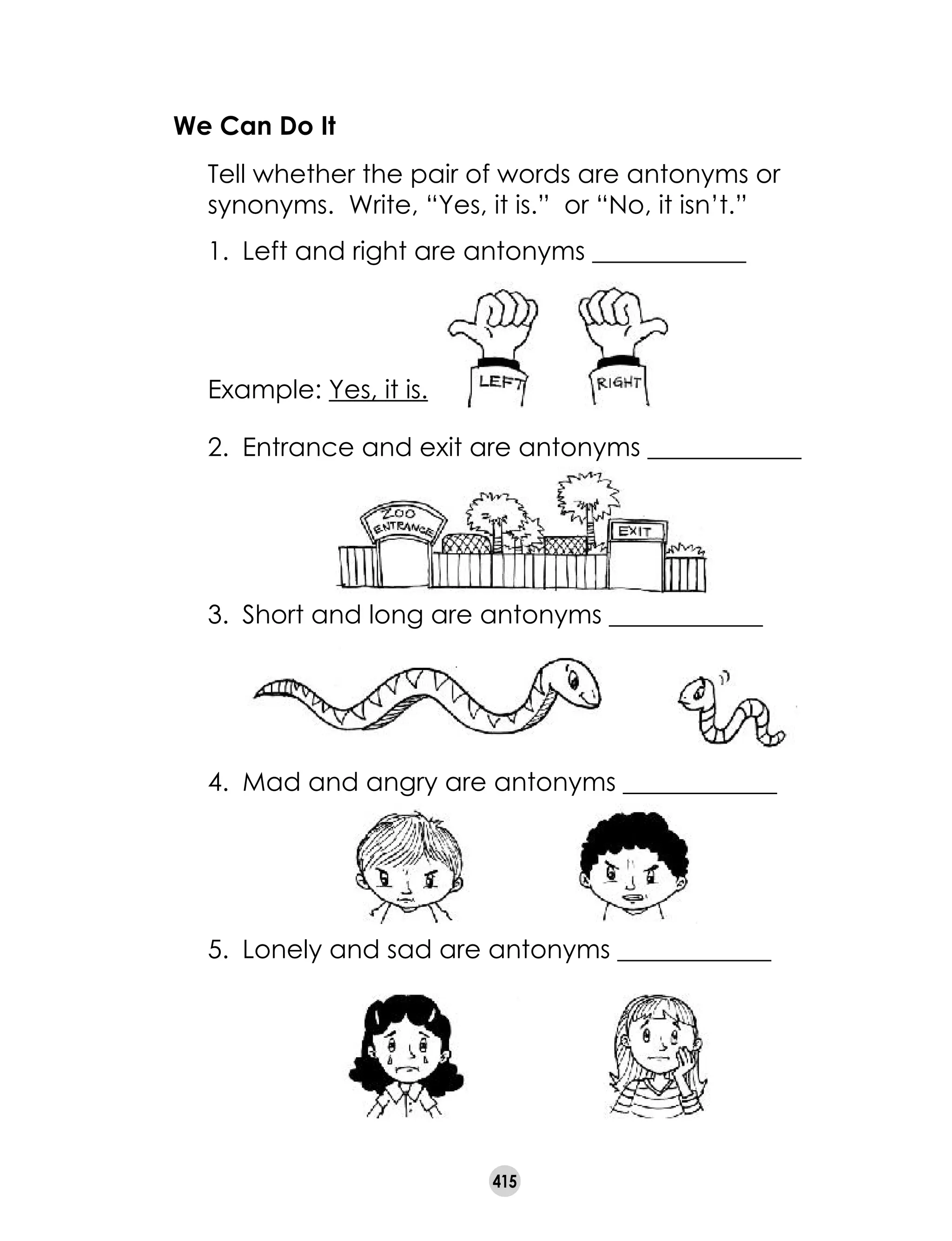 415
We Can Do It
	 Tell whether the pair of words are antonyms or
synonyms. Write, “Yes, it is.” or “No, it isn’t.”
1.	 Left and right are antonyms ____________
	 Example: Yes, it is.
2.	 Entrance and exit are antonyms ____________
3.	 Short and long are antonyms ____________
4.	 Mad and angry are antonyms ____________
5.	 Lonely and sad are antonyms ____________
 