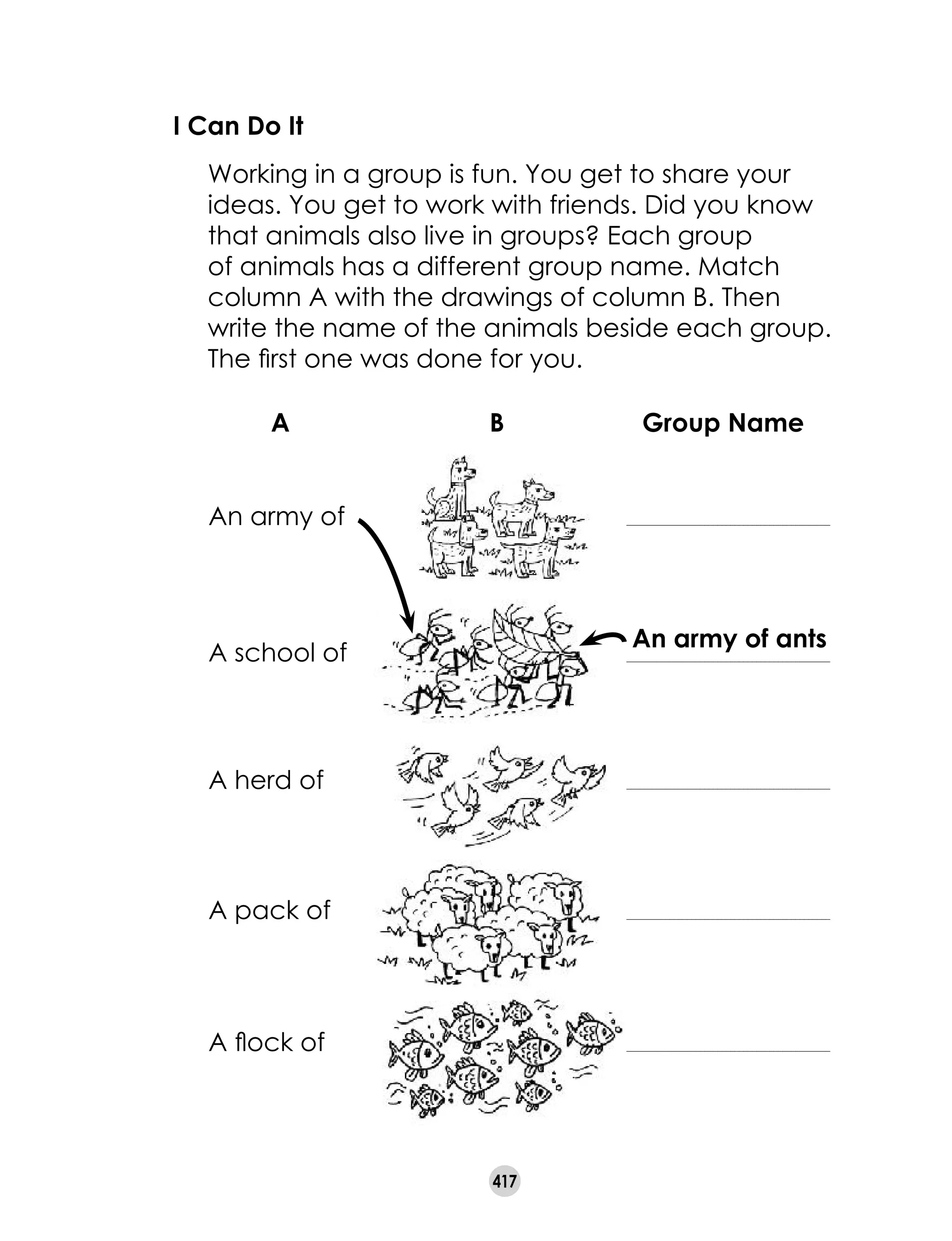 417
An army of ants
I Can Do It
	 Working in a group is fun. You get to share your
ideas. You get to work with friends. Did you know
that animals also live in groups? Each group
of animals has a different group name. Match
column A with the drawings of column B. Then
write the name of the animals beside each group.
The first one was done for you.
An army of _______________________________________________
A school of _______________________________________________
A herd of _______________________________________________
A pack of _______________________________________________
A flock of _______________________________________________
A B Group Name
 