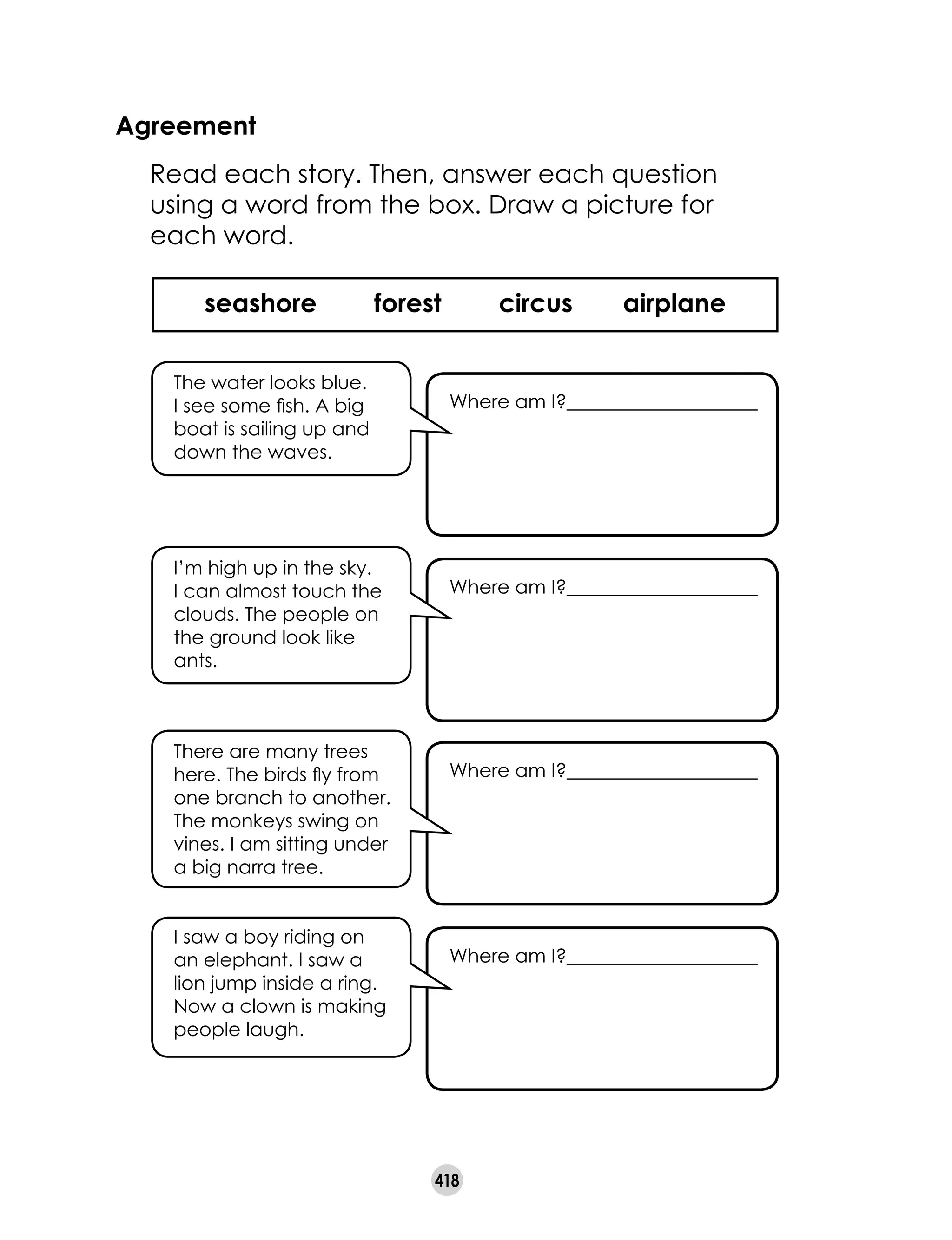 418
Agreement
	 Read each story. Then, answer each question
using a word from the box. Draw a picture for
each word.
seashore forest circus airplane
Where am I?____________________
There are many trees
here. The birds fly from
one branch to another.
The monkeys swing on
vines. I am sitting under
a big narra tree.
Where am I?____________________
Where am I?____________________
The water looks blue.
I see some fish. A big
boat is sailing up and
down the waves.
Where am I?____________________
I’m high up in the sky.
I can almost touch the
clouds. The people on
the ground look like
ants.
I saw a boy riding on
an elephant. I saw a
lion jump inside a ring.
Now a clown is making
people laugh.
 