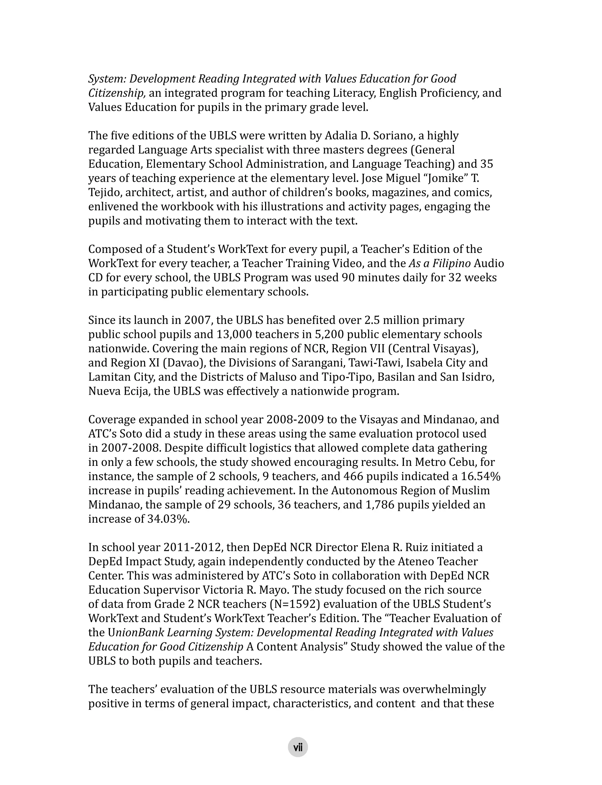 vii
System: Development Reading Integrated with Values Education for Good
Citizenship, an integrated program for teaching Literacy, English Proficiency, and
Values Education for pupils in the primary grade level.
The five editions of the UBLS were written by Adalia D. Soriano, a highly
regarded Language Arts specialist with three masters degrees (General
Education, Elementary School Administration, and Language Teaching) and 35
years of teaching experience at the elementary level. Jose Miguel “Jomike” T.
Tejido, architect, artist, and author of children’s books, magazines, and comics,
enlivened the workbook with his illustrations and activity pages, engaging the
pupils and motivating them to interact with the text.
Composed of a Student’s WorkText for every pupil, a Teacher’s Edition of the
WorkText for every teacher, a Teacher Training Video, and the As a Filipino Audio
CD for every school, the UBLS Program was used 90 minutes daily for 32 weeks
in participating public elementary schools.
Since its launch in 2007, the UBLS has benefited over 2.5 million primary
public school pupils and 13,000 teachers in 5,200 public elementary schools
nationwide. Covering the main regions of NCR, Region VII (Central Visayas),
and Region XI (Davao), the Divisions of Sarangani, Tawi-Tawi, Isabela City and
Lamitan City, and the Districts of Maluso and Tipo-Tipo, Basilan and San Isidro,
Nueva Ecija, the UBLS was effectively a nationwide program.
Coverage expanded in school year 2008-2009 to the Visayas and Mindanao, and
ATC’s Soto did a study in these areas using the same evaluation protocol used
in 2007-2008. Despite difficult logistics that allowed complete data gathering
in only a few schools, the study showed encouraging results. In Metro Cebu, for
instance, the sample of 2 schools, 9 teachers, and 466 pupils indicated a 16.54%
increase in pupils’ reading achievement. In the Autonomous Region of Muslim
Mindanao, the sample of 29 schools, 36 teachers, and 1,786 pupils yielded an
increase of 34.03%.
In school year 2011-2012, then DepEd NCR Director Elena R. Ruiz initiated a
DepEd Impact Study, again independently conducted by the Ateneo Teacher
Center. This was administered by ATC’s Soto in collaboration with DepEd NCR
Education Supervisor Victoria R. Mayo. The study focused on the rich source
of data from Grade 2 NCR teachers (N=1592) evaluation of the UBLS Student’s
WorkText and Student’s WorkText Teacher’s Edition. The “Teacher Evaluation of
the UnionBank Learning System: Developmental Reading Integrated with Values
Education for Good Citizenship A Content Analysis” Study showed the value of the
UBLS to both pupils and teachers.
The teachers’ evaluation of the UBLS resource materials was overwhelmingly
positive in terms of general impact, characteristics, and content and that these
 
