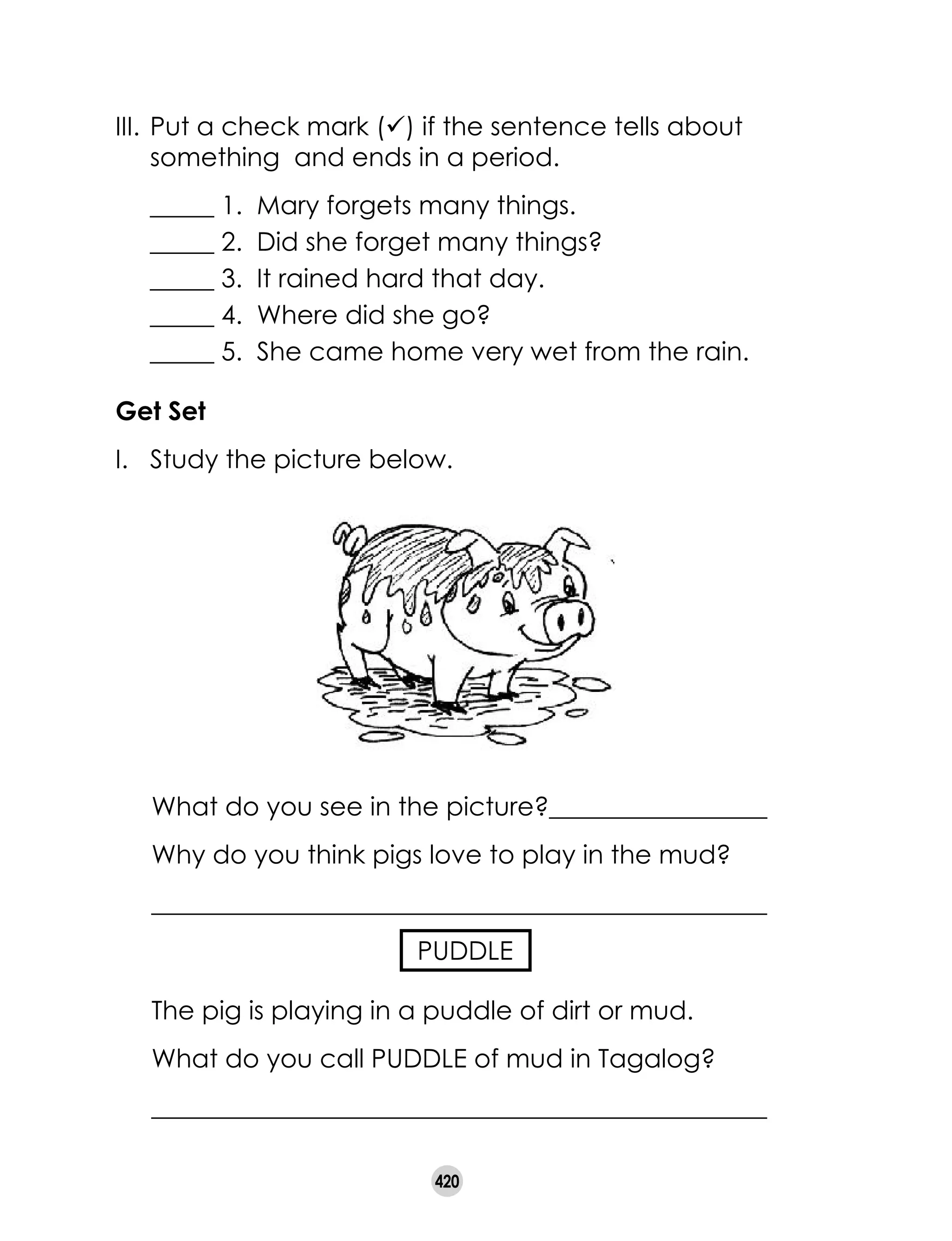 420
III.	Put a check mark (ü) if the sentence tells about
something and ends in a period.
	 _____ 1. Mary forgets many things.
	 _____ 2. Did she forget many things?
	 _____ 3. It rained hard that day.
	 _____ 4. Where did she go?
	 _____ 5. She came home very wet from the rain.
Get Set
I. 	 Study the picture below.
What do you see in the picture?_________________
Why do you think pigs love to play in the mud?
________________________________________________
PUDDLE
The pig is playing in a puddle of dirt or mud.
What do you call PUDDLE of mud in Tagalog?
________________________________________________
 