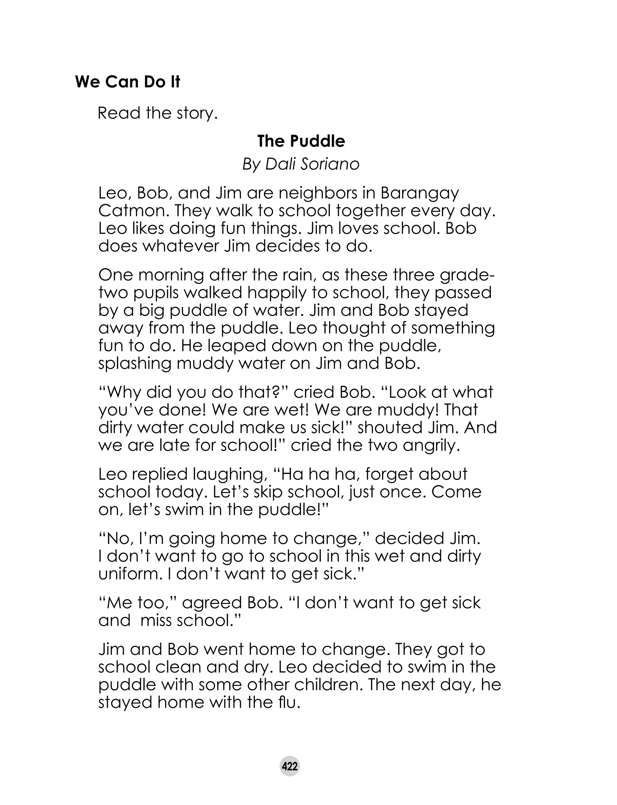 422
We Can Do It
	 Read the story.
The Puddle
By Dali Soriano
Leo, Bob, and Jim are neighbors in Barangay
Catmon. They walk to school together every day.
Leo likes doing fun things. Jim loves school. Bob
does whatever Jim decides to do.
One morning after the rain, as these three grade-
two pupils walked happily to school, they passed
by a big puddle of water. Jim and Bob stayed
away from the puddle. Leo thought of something
fun to do. He leaped down on the puddle,
splashing muddy water on Jim and Bob.
“Why did you do that?” cried Bob. “Look at what
you’ve done! We are wet! We are muddy! That
dirty water could make us sick!” shouted Jim. And
we are late for school!” cried the two angrily.
Leo replied laughing, “Ha ha ha, forget about
school today. Let’s skip school, just once. Come
on, let’s swim in the puddle!”
“No, I’m going home to change,” decided Jim.
I don’t want to go to school in this wet and dirty
uniform. I don’t want to get sick.”
“Me too,” agreed Bob. “I don’t want to get sick
and miss school.”
Jim and Bob went home to change. They got to
school clean and dry. Leo decided to swim in the
puddle with some other children. The next day, he
stayed home with the flu.
 