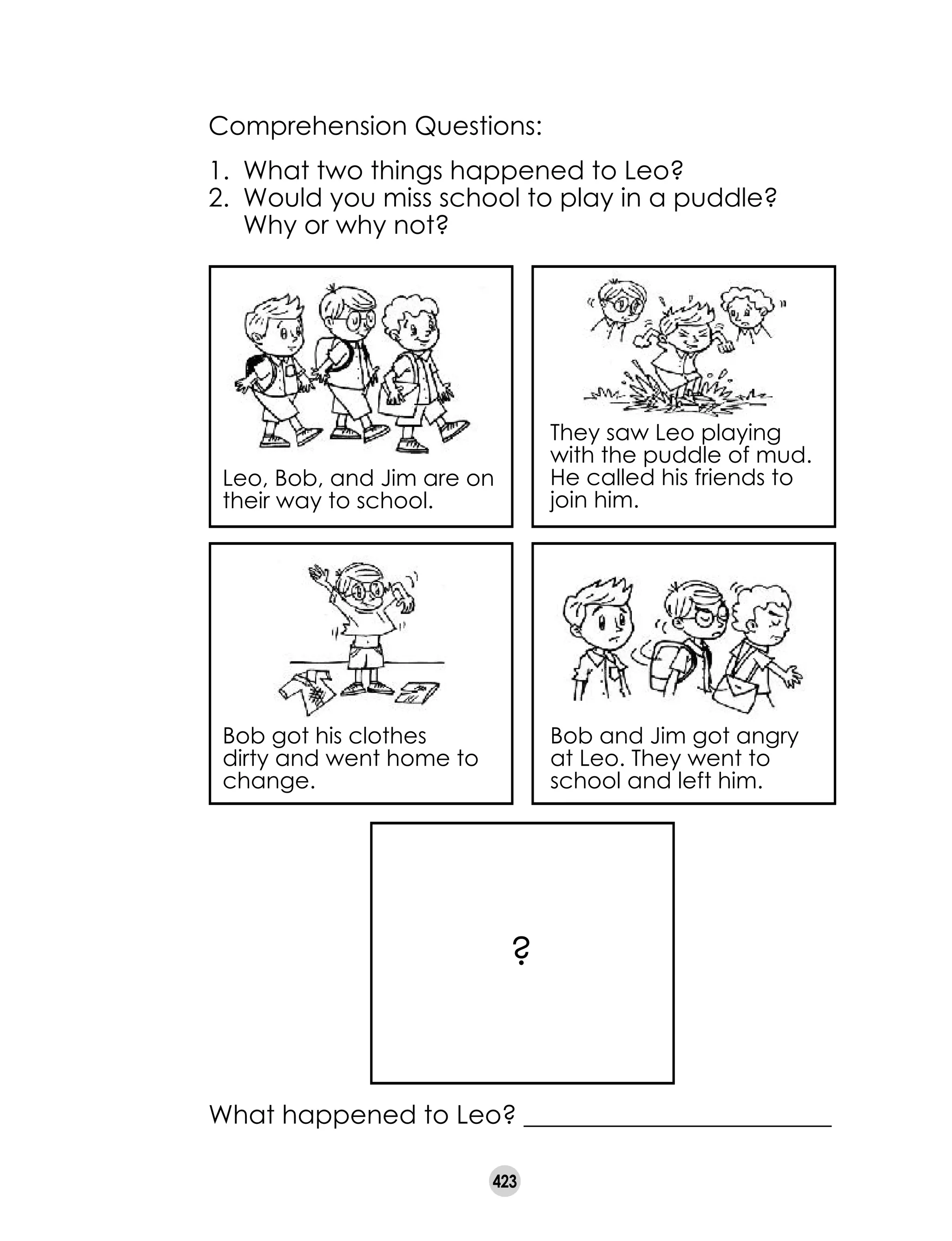 423
Comprehension Questions:
1. 	What two things happened to Leo?
2. 	Would you miss school to play in a puddle?
Why or why not?
What happened to Leo? ________________________
Leo, Bob, and Jim are on
their way to school.
They saw Leo playing
with the puddle of mud.
He called his friends to
join him.
Bob got his clothes
dirty and went home to
change.
Bob and Jim got angry
at Leo. They went to
school and left him.
?
 