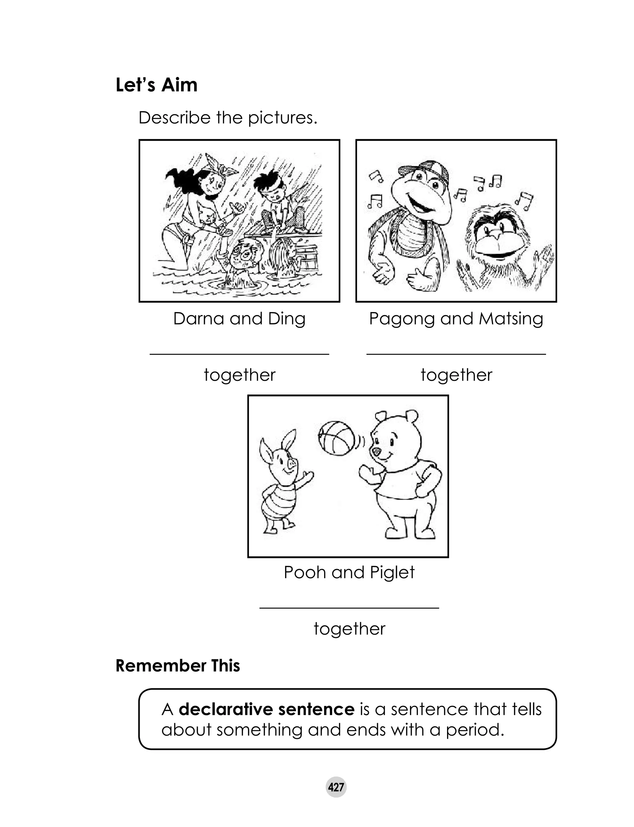 427
Let’s Aim
	 Describe the pictures.
Darna and Ding
_____________________
together
Pagong and Matsing
_____________________
together
Pooh and Piglet
_____________________
together
Remember This
	 A declarative sentence is a sentence that tells
about something and ends with a period.
 