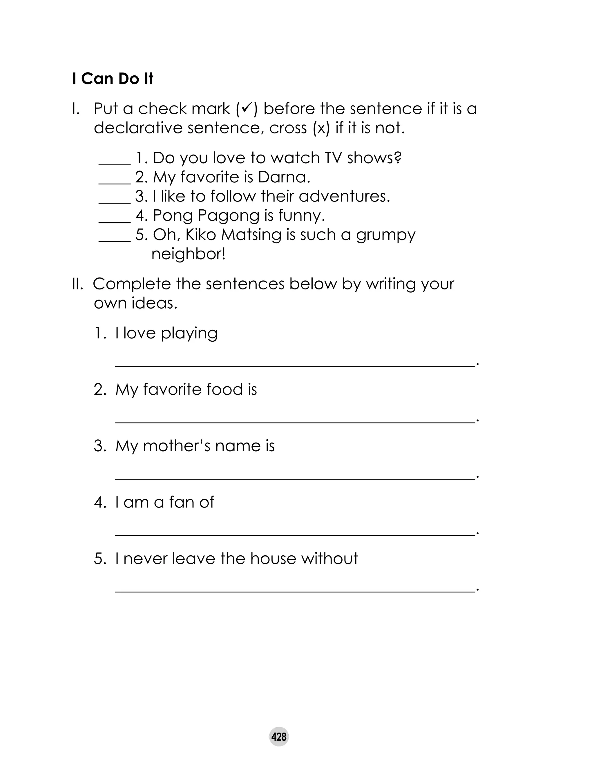428
I Can Do It
I. 	 Put a check mark (ü) before the sentence if it is a
declarative sentence, cross (x) if it is not.
____ 1. Do you love to watch TV shows?
____ 2. My favorite is Darna.
____ 3. I like to follow their adventures.
____ 4. Pong Pagong is funny.
____ 5. Oh, Kiko Matsing is such a grumpy
neighbor!
II. Complete the sentences below by writing your
own ideas.
1.	 I love playing
	 _____________________________________________.
2.	 My favorite food is
	 _____________________________________________.
3.	 My mother’s name is
	 _____________________________________________.
4.	 I am a fan of
	 _____________________________________________.
5.	 I never leave the house without
	 _____________________________________________.
 