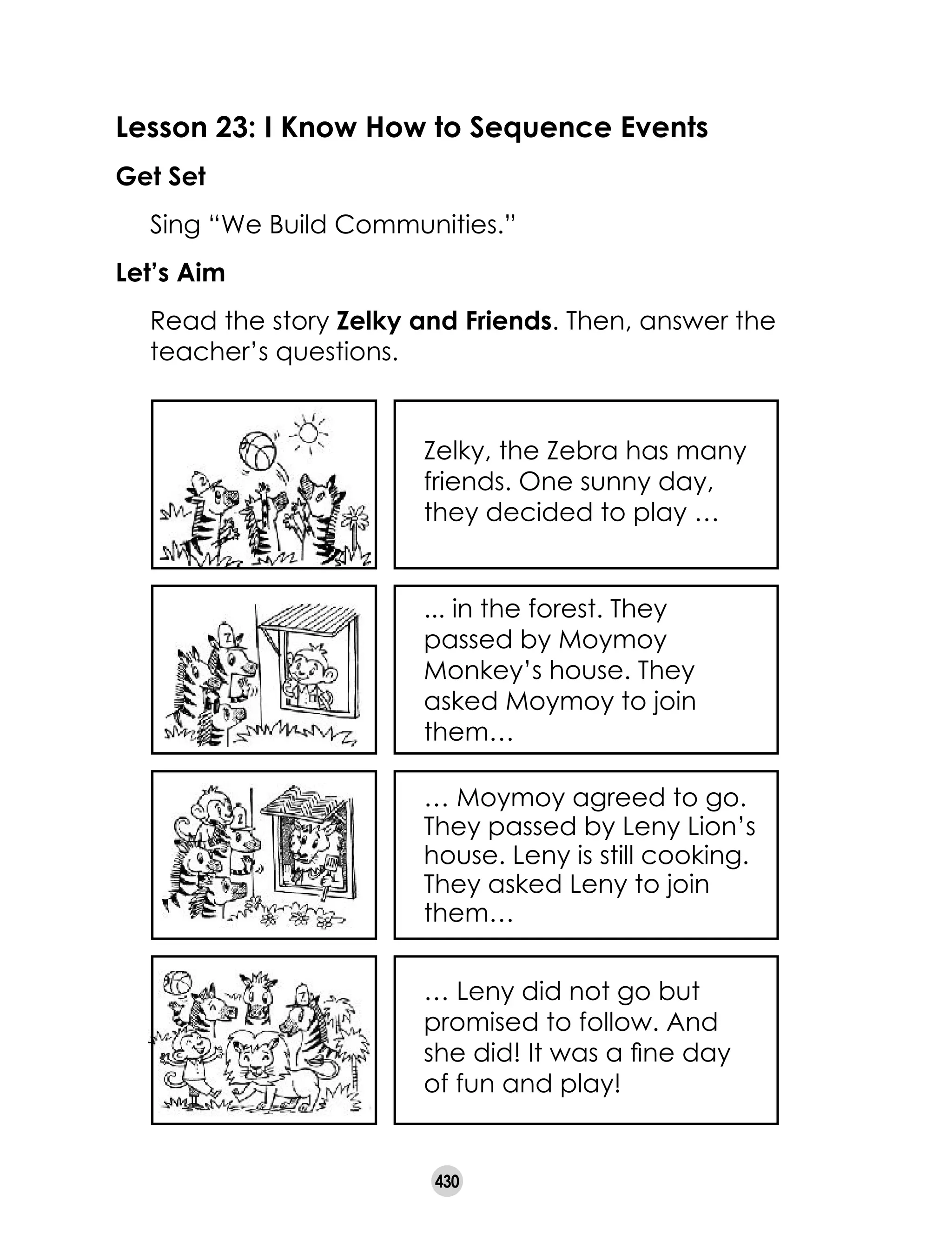 430
Lesson 23: I Know How to Sequence Events
Get Set
	 Sing “We Build Communities.”
Let’s Aim
	 Read the story Zelky and Friends. Then, answer the
teacher’s questions.
Zelky, the Zebra has many
friends. One sunny day,
they decided to play …
... in the forest. They
passed by Moymoy
Monkey’s house. They
asked Moymoy to join
them…
… Moymoy agreed to go.
They passed by Leny Lion’s
house. Leny is still cooking.
They asked Leny to join
them…
… Leny did not go but
promised to follow. And
she did! It was a fine day
of fun and play!
 