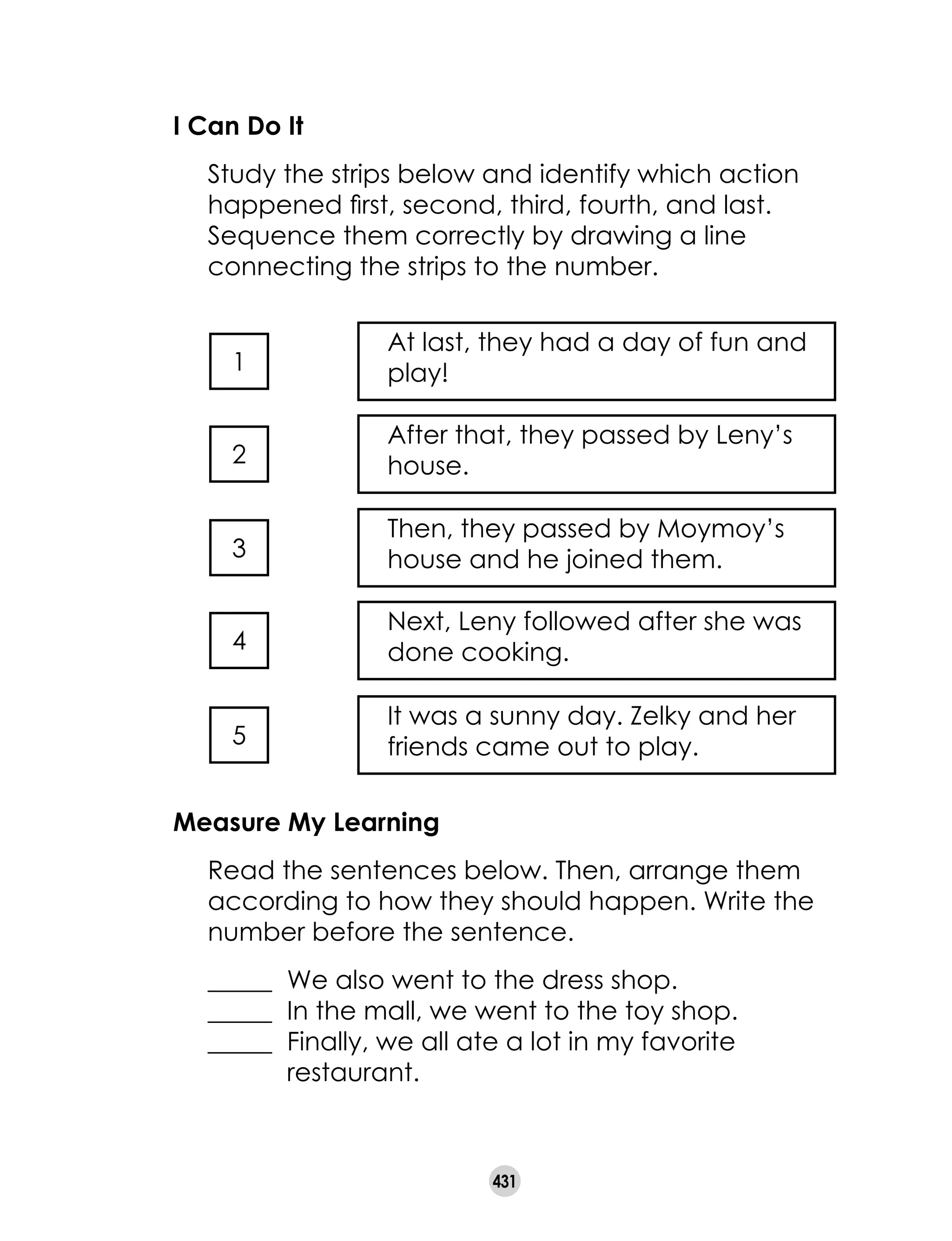 431
I Can Do It
	 Study the strips below and identify which action
happened first, second, third, fourth, and last.
Sequence them correctly by drawing a line
connecting the strips to the number.
At last, they had a day of fun and
play!
After that, they passed by Leny’s
house.
Then, they passed by Moymoy’s
house and he joined them.
Next, Leny followed after she was
done cooking.
It was a sunny day. Zelky and her
friends came out to play.
1
2
3
4
5
Measure My Learning
	 Read the sentences below. Then, arrange them
according to how they should happen. Write the
number before the sentence.
	 _____ 	We also went to the dress shop.
	 _____ 	In the mall, we went to the toy shop.
	 _____ 	Finally, we all ate a lot in my favorite 	 		
	 restaurant.
 