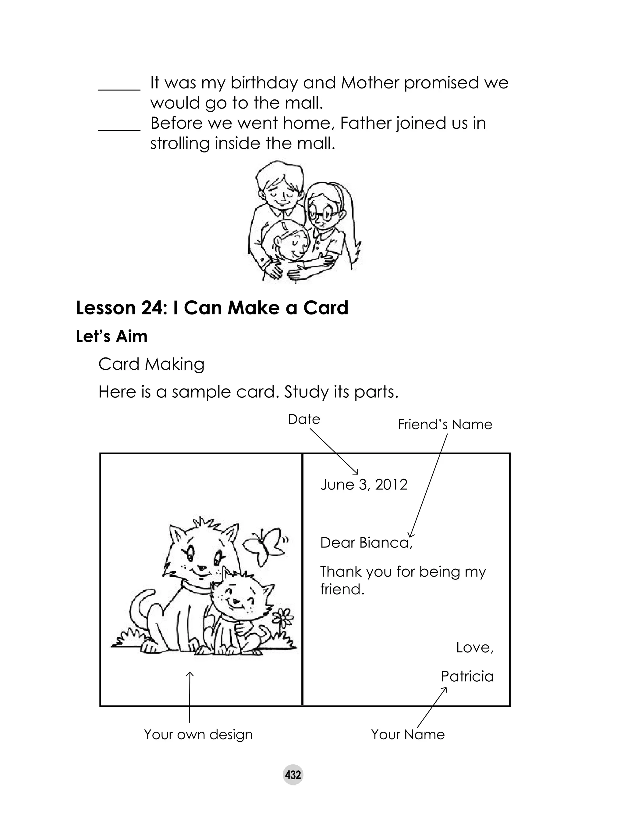 432
	 _____ 	It was my birthday and Mother promised we
	 would go to the mall.
	 _____ 	Before we went home, Father joined us in
	 strolling inside the mall.
Lesson 24: I Can Make a Card
Let’s Aim
	 Card Making
	 Here is a sample card. Study its parts.
June 3, 2012
Dear Bianca,
Thank you for being my
friend.
Love,
Patricia
Your own design
Date Friend’s Name
Your Name
 