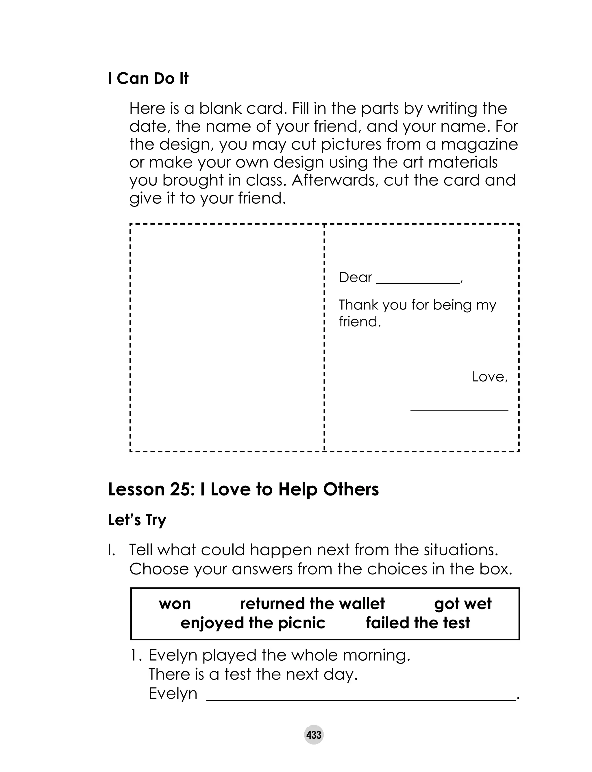 433
I Can Do It
	 Here is a blank card. Fill in the parts by writing the
date, the name of your friend, and your name. For
the design, you may cut pictures from a magazine
or make your own design using the art materials
you brought in class. Afterwards, cut the card and
give it to your friend.
Dear ____________,
Thank you for being my
friend.
Love,
______________
Lesson 25: I Love to Help Others
Let’s Try
I. 	Tell what could happen next from the situations.
Choose your answers from the choices in the box.
	 1.	Evelyn played the whole morning.
		 There is a test the next day.
		 Evelyn _______________________________________.
won returned the wallet got wet
enjoyed the picnic failed the test
 