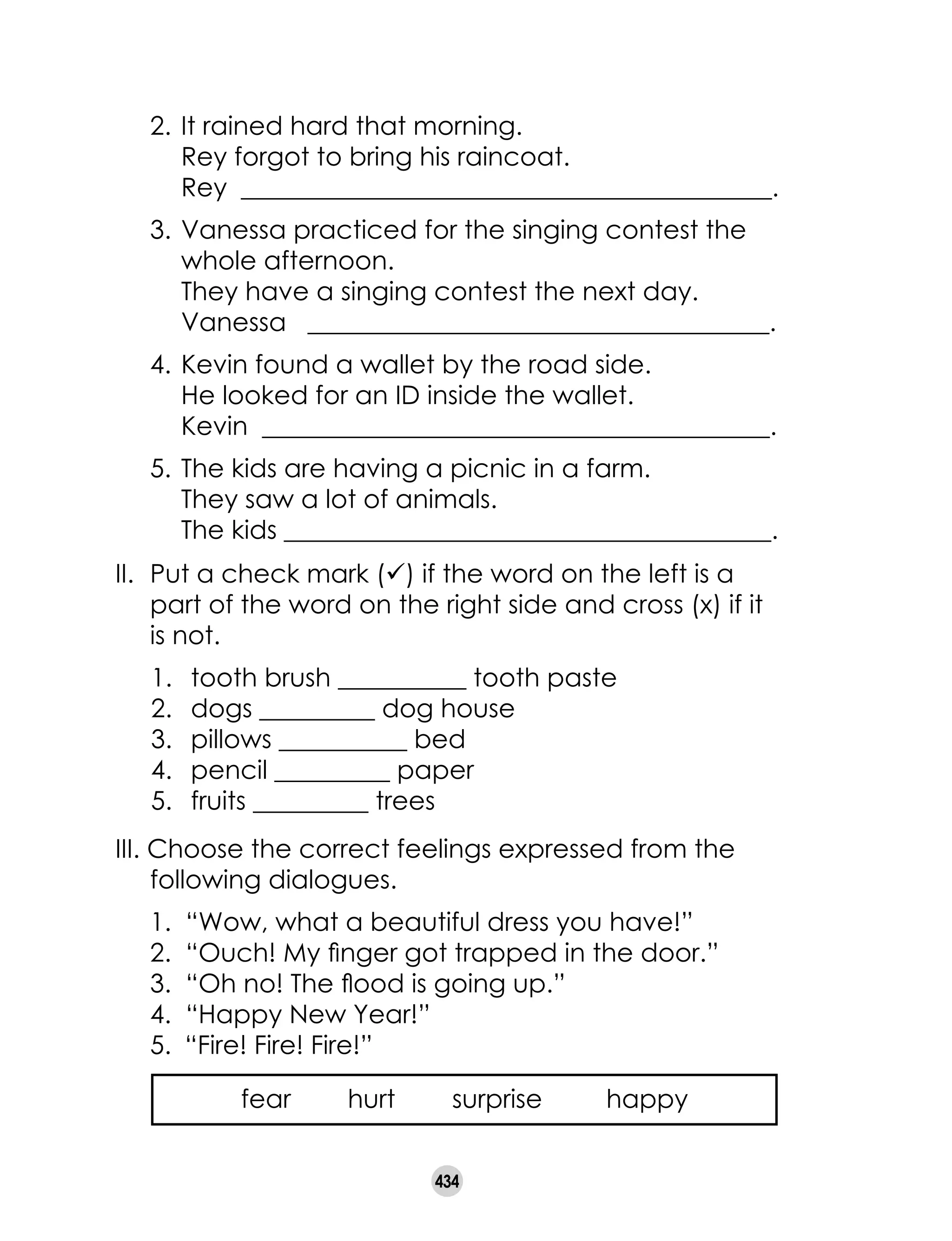 434
II.	 Put a check mark (ü) if the word on the left is a
part of the word on the right side and cross (x) if it
is not.
1.	 tooth brush __________ tooth paste
2. 	dogs _________ dog house
3. 	pillows __________ bed
4. 	pencil _________ paper
5. 	 fruits _________ trees
III. Choose the correct feelings expressed from the
following dialogues.
1. “Wow, what a beautiful dress you have!”
2. “Ouch! My finger got trapped in the door.”
3. “Oh no! The flood is going up.”
4. “Happy New Year!”
5.	 “Fire! Fire! Fire!”
	 fear hurt surprise happy
	 2.	It rained hard that morning.
		 Rey forgot to bring his raincoat.
		 Rey __________________________________________.
	 3.	Vanessa practiced for the singing contest the
	 whole afternoon.
		 They have a singing contest the next day.
		 Vanessa ____________________________________.
	 4.	Kevin found a wallet by the road side.
		 He looked for an ID inside the wallet.
		 Kevin ________________________________________.
	 5.	The kids are having a picnic in a farm.
		 They saw a lot of animals.
		 The kids ______________________________________.
 